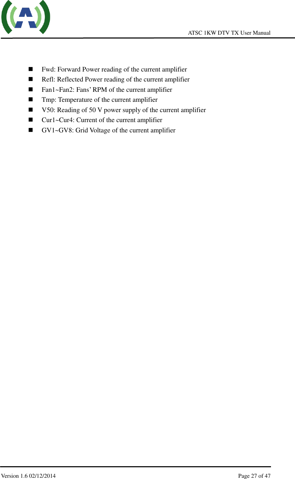     ATSC 1KW DTV TX User Manual  Version 1.6 02/12/2014    Page 27 of 47       Fwd: Forward Power reading of the current amplifier  Refl: Reflected Power reading of the current amplifier  Fan1~Fan2: Fans’ RPM of the current amplifier  Tmp: Temperature of the current amplifier  V50: Reading of 50 V power supply of the current amplifier  Cur1~Cur4: Current of the current amplifier  GV1~GV8: Grid Voltage of the current amplifier    
