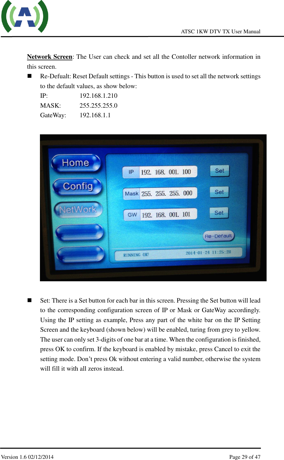     ATSC 1KW DTV TX User Manual  Version 1.6 02/12/2014    Page 29 of 47     Network Screen: The User can check and set all the Contoller network information in this screen.    Re-Defualt: Reset Default settings - This button is used to set all the network settings to the default values, as show below: IP:       192.168.1.210 MASK:     255.255.255.0 GateWay:    192.168.1.1     Set: There is a Set button for each bar in this screen. Pressing the Set button will lead to the corresponding configuration screen of IP or Mask or GateWay accordingly. Using the IP setting as example, Press any part of the white bar on the IP Setting Screen and the keyboard (shown below) will be enabled, turing from grey to yellow. The user can only set 3-digits of one bar at a time. When the configuration is finished, press OK to confirm. If the keyboard is enabled by mistake, press Cancel to exit the setting mode. Don’t press Ok without entering a valid number, otherwise the system will fill it with all zeros instead.        