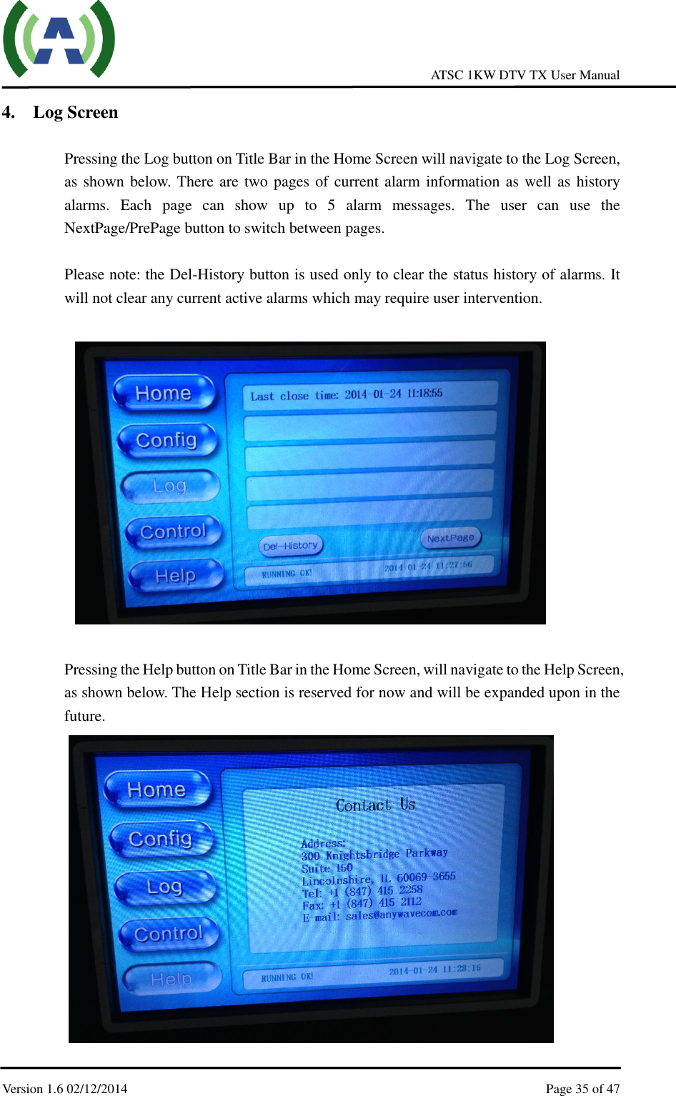     ATSC 1KW DTV TX User Manual  Version 1.6 02/12/2014    Page 35 of 47    4. Log Screen  Pressing the Log button on Title Bar in the Home Screen will navigate to the Log Screen, as shown below. There are two pages of current alarm information as well as history alarms.  Each  page  can  show  up  to  5  alarm  messages.  The  user  can  use  the NextPage/PrePage button to switch between pages.  Please note: the Del-History button is used only to clear the status history of alarms. It will not clear any current active alarms which may require user intervention.    Pressing the Help button on Title Bar in the Home Screen, will navigate to the Help Screen, as shown below. The Help section is reserved for now and will be expanded upon in the future.  