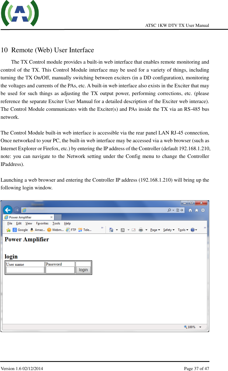     ATSC 1KW DTV TX User Manual  Version 1.6 02/12/2014    Page 37 of 47     10 Remote (Web) User Interface The TX Control module provides a built-in web interface that enables remote monitoring and control of the TX. This Control Module interface may be used for a variety of things, including turning the TX On/Off, manually switching between exciters (in a DD configuration), monitoring the voltages and currents of the PAs, etc. A built-in web interface also exists in the Exciter that may be used for  such things as adjusting the  TX  output power, performing corrections, etc. (please reference the separate Exciter User Manual for a detailed description of the Exciter web interace). The Control Module communicates with the Exciter(s) and PAs inside the TX via an RS-485 bus network.    The Control Module built-in web interface is accessible via the rear panel LAN RJ-45 connection, Once networked to your PC, the built-in web interface may be accessed via a web browser (such as Internet Explorer or Firefox, etc.) by entering the IP address of the Controller (default 192.168.1.210, note: you can navigate to the Network setting under the Config menu to change the Controller IPaddress).  Launching a web browser and entering the Controller IP address (192.168.1.210) will bring up the following login window.        
