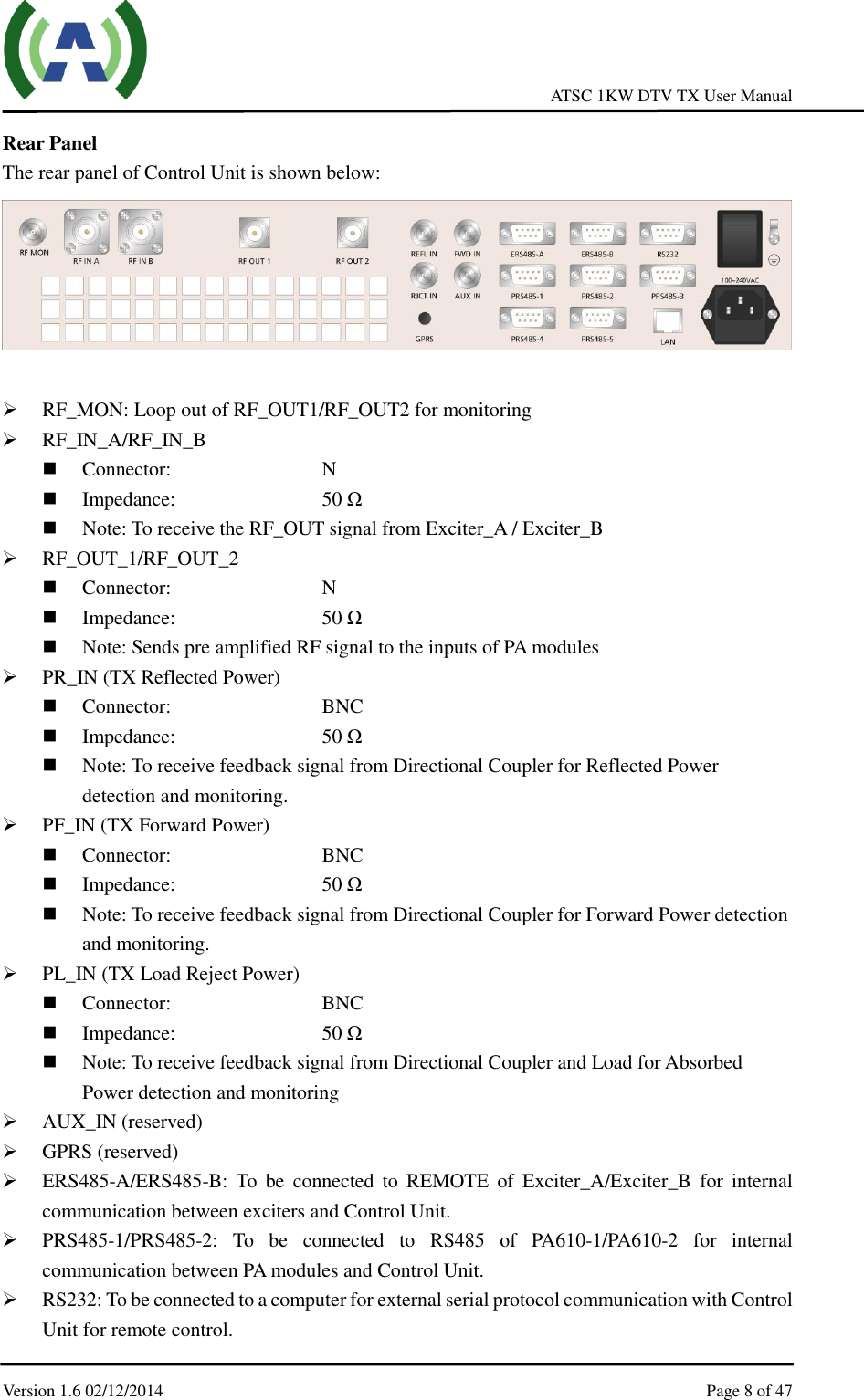     ATSC 1KW DTV TX User Manual  Version 1.6 02/12/2014    Page 8 of 47    Rear Panel The rear panel of Control Unit is shown below:    RF_MON: Loop out of RF_OUT1/RF_OUT2 for monitoring  RF_IN_A/RF_IN_B  Connector:          N  Impedance:        50 Ω  Note: To receive the RF_OUT signal from Exciter_A / Exciter_B          RF_OUT_1/RF_OUT_2  Connector:          N  Impedance:        50 Ω  Note: Sends pre amplified RF signal to the inputs of PA modules   PR_IN (TX Reflected Power)  Connector:          BNC  Impedance:        50 Ω  Note: To receive feedback signal from Directional Coupler for Reflected Power detection and monitoring.    PF_IN (TX Forward Power)  Connector:          BNC  Impedance:        50 Ω  Note: To receive feedback signal from Directional Coupler for Forward Power detection and monitoring.  PL_IN (TX Load Reject Power)  Connector:          BNC  Impedance:        50 Ω  Note: To receive feedback signal from Directional Coupler and Load for Absorbed Power detection and monitoring    AUX_IN (reserved)  GPRS (reserved)  ERS485-A/ERS485-B:  To  be  connected  to  REMOTE  of  Exciter_A/Exciter_B  for  internal communication between exciters and Control Unit.  PRS485-1/PRS485-2:  To  be  connected  to  RS485  of  PA610-1/PA610-2  for  internal communication between PA modules and Control Unit.  RS232: To be connected to a computer for external serial protocol communication with Control Unit for remote control. 