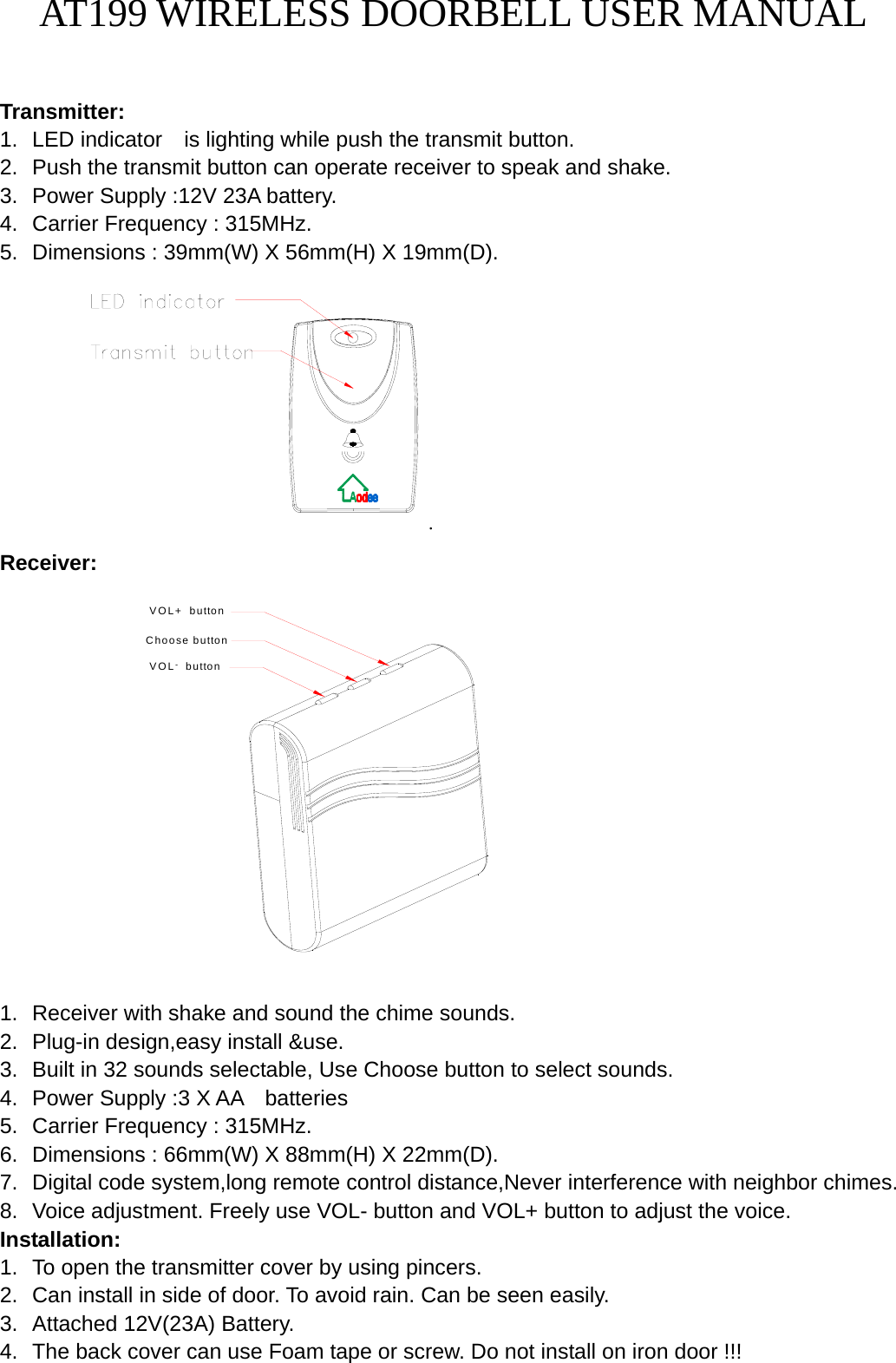 AT199 WIRELESS DOORBELL USER MANUAL   Transmitter: 1.  LED indicator    is lighting while push the transmit button. 2.  Push the transmit button can operate receiver to speak and shake.   3.  Power Supply :12V 23A battery. 4.  Carrier Frequency : 315MHz. 5.  Dimensions : 39mm(W) X 56mm(H) X 19mm(D).         . Receiver:            Choose buttonVOL   button-VOL+  button     1.  Receiver with shake and sound the chime sounds. 2.  Plug-in design,easy install &amp;use. 3.  Built in 32 sounds selectable, Use Choose button to select sounds. 4.  Power Supply :3 X AA    batteries 5.  Carrier Frequency : 315MHz. 6.  Dimensions : 66mm(W) X 88mm(H) X 22mm(D). 7.  Digital code system,long remote control distance,Never interference with neighbor chimes. 8.  Voice adjustment. Freely use VOL- button and VOL+ button to adjust the voice.   Installation: 1.  To open the transmitter cover by using pincers. 2.  Can install in side of door. To avoid rain. Can be seen easily. 3.  Attached 12V(23A) Battery. 4.  The back cover can use Foam tape or screw. Do not install on iron door !!!   