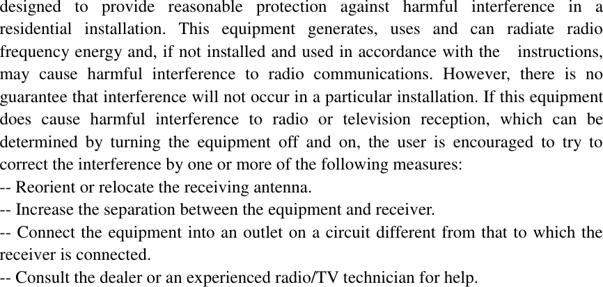 designed to provide reasonable protection against harmful interference in a  residential installation. This equipment generates, uses and can radiate radio  frequency energy and, if not installed and used in accordance with the  instructions, may cause harmful interference to radio communications. However, there is no guarantee that interference will not occur in a particular installation. If this equipment does cause harmful interference to radio or television reception, which can be determined by turning the equipment off and on, the user is encouraged to try to correct the interference by one or more of the following measures:           -- Reorient or relocate the receiving antenna.            -- Increase the separation between the equipment and receiver.  -- Connect the equipment into an outlet on a circuit different from that to which the receiver is connected.           -- Consult the dealer or an experienced radio/TV technician for help.                   