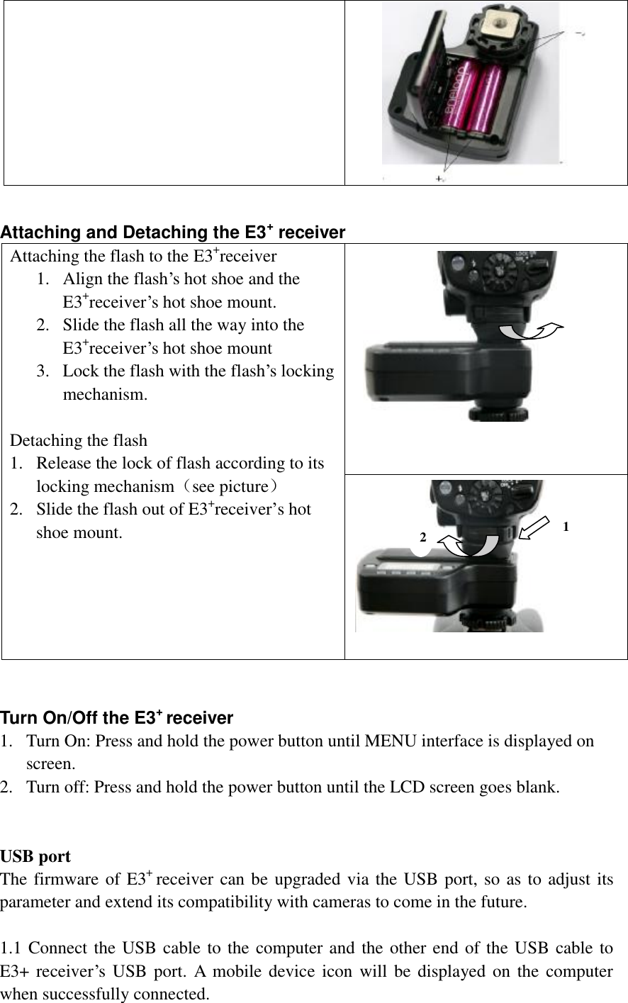   Attaching and Detaching the E3+ receiver Attaching the flash to the E3+receiver 1. Align the flash’s hot shoe and the E3+receiver’s hot shoe mount. 2. Slide the flash all the way into the E3+receiver’s hot shoe mount 3. Lock the flash with the flash’s locking mechanism.   Detaching the flash 1. Release the lock of flash according to its locking mechanism（see picture） 2. Slide the flash out of E3+receiver’s hot shoe mount.              Turn On/Off the E3+ receiver 1. Turn On: Press and hold the power button until MENU interface is displayed on screen.  2. Turn off: Press and hold the power button until the LCD screen goes blank.   USB port The firmware of E3+ receiver can be upgraded via the USB port, so as to adjust its parameter and extend its compatibility with cameras to come in the future.  1.1 Connect the USB cable to the computer and the other end of the USB cable to E3+ receiver’s USB port. A mobile device icon will be displayed on the computer when successfully connected.  1 2 