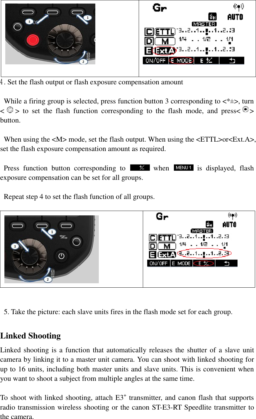    4. Set the flash output or flash exposure compensation amount   While a firing group is selected, press function button 3 corresponding to &lt;*±&gt;, turn &lt;&gt; to set the flash function corresponding to the flash mode, and press&lt; &gt; button.    When using the &lt;M&gt; mode, set the flash output. When using the &lt;ETTL&gt;or&lt;Ext.A&gt;, set the flash exposure compensation amount as required.    Press function button corresponding to   when   is displayed, flash exposure compensation can be set for all groups.    Repeat step 4 to set the flash function of all groups.      5. Take the picture: each slave units fires in the flash mode set for each group.  Linked Shooting Linked shooting is a function that automatically releases the shutter of a slave unit camera by linking it to a master unit camera. You can shoot with linked shooting for up to 16 units, including both master units and slave units. This is convenient when you want to shoot a subject from multiple angles at the same time.   To shoot with linked shooting, attach E3+ transmitter, and canon flash that supports radio transmission wireless shooting or the canon ST-E3-RT Speedlite transmitter to the camera. 