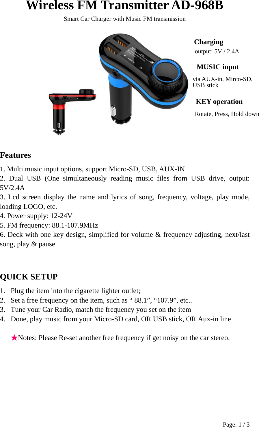 Page: 1 / 3 Wireless FM Transmitter AD-968B Smart Car Charger with Music FM transmission                     Features 1. Multi music input options, support Micro-SD, USB, AUX-IN 2. Dual USB (One simultaneously reading music files from USB drive, output: 5V/2.4A 3. Lcd screen display the name and lyrics of song, frequency, voltage, play mode, loading LOGO, etc. 4. Power supply: 12-24V 5. FM frequency: 88.1-107.9MHz 6. Deck with one key design, simplified for volume &amp; frequency adjusting, next/last song, play &amp; pause  QUICK SETUP 1. Plug the item into the cigarette lighter outlet; 2. Set a free frequency on the item, such as “ 88.1”, “107.9”, etc.. 3. Tune your Car Radio, match the frequency you set on the item 4. Done, play music from your Micro-SD card, OR USB stick, OR Aux-in line  ★Notes: Please Re-set another free frequency if get noisy on the car stereo.         ChargingA RGING MUSIC input  KEY operation via AUX-in, Mirco-SD,USB stick output: 5V / 2.4A Rotate, Press, Hold down