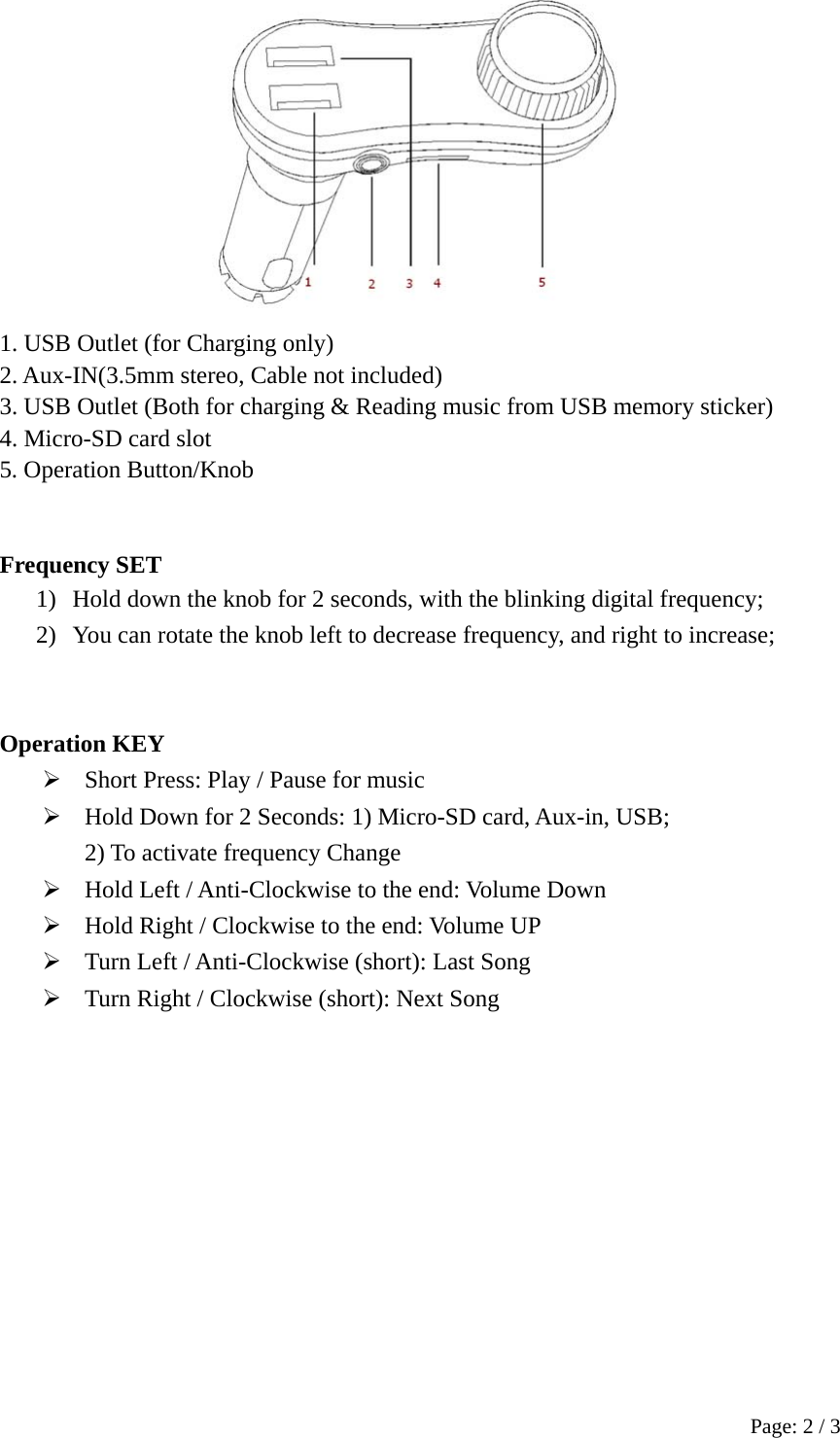 Page: 2 / 3  1. USB Outlet (for Charging only) 2. Aux-IN(3.5mm stereo, Cable not included)         3. USB Outlet (Both for charging &amp; Reading music from USB memory sticker) 4. Micro-SD card slot 5. Operation Button/Knob   Frequency SET 1) Hold down the knob for 2 seconds, with the blinking digital frequency; 2) You can rotate the knob left to decrease frequency, and right to increase;   Operation KEY  Short Press: Play / Pause for music  Hold Down for 2 Seconds: 1) Micro-SD card, Aux-in, USB;   2) To activate frequency Change  Hold Left / Anti-Clockwise to the end: Volume Down  Hold Right / Clockwise to the end: Volume UP    Turn Left / Anti-Clockwise (short): Last Song  Turn Right / Clockwise (short): Next Song   
