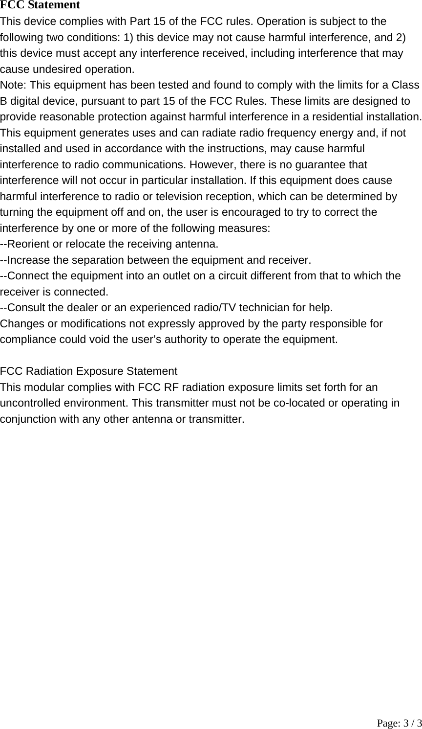 Page: 3 / 3 FCC Statement This device complies with Part 15 of the FCC rules. Operation is subject to the   following two conditions: 1) this device may not cause harmful interference, and 2)   this device must accept any interference received, including interference that may   cause undesired operation. Note: This equipment has been tested and found to comply with the limits for a Class B digital device, pursuant to part 15 of the FCC Rules. These limits are designed to provide reasonable protection against harmful interference in a residential installation. This equipment generates uses and can radiate radio frequency energy and, if not   installed and used in accordance with the instructions, may cause harmful   interference to radio communications. However, there is no guarantee that   interference will not occur in particular installation. If this equipment does cause   harmful interference to radio or television reception, which can be determined by   turning the equipment off and on, the user is encouraged to try to correct the   interference by one or more of the following measures: --Reorient or relocate the receiving antenna. --Increase the separation between the equipment and receiver. --Connect the equipment into an outlet on a circuit different from that to which the   receiver is connected. --Consult the dealer or an experienced radio/TV technician for help. Changes or modifications not expressly approved by the party responsible for   compliance could void the user&rsquo;s authority to operate the equipment.  FCC Radiation Exposure Statement This modular complies with FCC RF radiation exposure limits set forth for an   uncontrolled environment. This transmitter must not be co-located or operating in   conjunction with any other antenna or transmitter. 