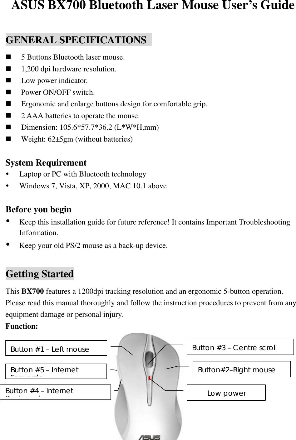 ASUS BX700 Bluetooth Laser Mouse User&rsquo;s Guide  GENERAL SPECIFICATIONS   n 5 Buttons Bluetooth laser mouse. n 1,200 dpi hardware resolution. n Low power indicator. n Power ON/OFF switch. n Ergonomic and enlarge buttons design for comfortable grip. n 2 AAA batteries to operate the mouse. n Dimension: 105.6*57.7*36.2 (L*W*H,mm) n Weight: 62&plusmn;5gm (without batteries)  System Requirement &Yuml; Laptop or PC with Bluetooth technology &Yuml; Windows 7, Vista, XP, 2000, MAC 10.1 above  Before you begin &Yuml; Keep this installation guide for future reference! It contains Important Troubleshooting Information. &Yuml; Keep your old PS/2 mouse as a back-up device.  Getting Started This BX700 features a 1200dpi tracking resolution and an ergonomic 5-button operation.  Please read this manual thoroughly and follow the instruction procedures to prevent from any equipment damage or personal injury. Function:            Button #1 &ndash; Left mouse Button #3 &ndash; Centre scroll Low power Button #5 &ndash; Internet Forwards Button #4 &ndash; Internet Backwards Button#2&ndash;Right mouse 