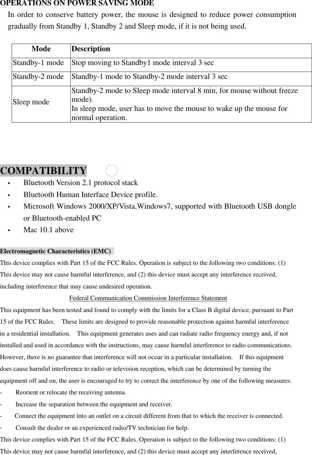  OPERATIONS ON POWER SAVING MODE In order to conserve battery power, the mouse is designed to reduce power consumption gradually from Standby 1, Standby 2 and Sleep mode, if it is not being used.  Mode Description Standby-1 mode Stop moving to Standby1 mode interval 3 sec Standby-2 mode Standby-1 mode to Standby-2 mode interval 3 sec Sleep mode Standby-2 mode to Sleep mode interval 8 min, for mouse without freeze mode).     In sleep mode, user has to move the mouse to wake up the mouse for normal operation.    COMPATIBILITY   &sect; Bluetooth Version 2.1 protocol stack &sect; Bluetooth Human Interface Device profile. &sect; Microsoft Windows 2000/XP/Vista,Windows7, supported with Bluetooth USB dongle or Bluetooth-enabled PC &sect; Mac 10.1 above  Electromagnetic Characteristics (EMC)   This device complies with Part 15 of the FCC Rules. Operation is subject to the following two conditions: (1) This device may not cause harmful interference, and (2) this device must accept any interference received, including interference that may cause undesired operation. Federal Communication Commission Interference Statement This equipment has been tested and found to comply with the limits for a Class B digital device, pursuant to Part 15 of the FCC Rules.  These limits are designed to provide reasonable protection against harmful interference in a residential installation.  This equipment generates uses and can radiate radio frequency energy and, if not installed and used in accordance with the instructions, may cause harmful interference to radio communications.  However, there is no guarantee that interference will not occur in a particular installation.  If this equipment does cause harmful interference to radio or television reception, which can be determined by turning the equipment off and on, the user is encouraged to try to correct the interference by one of the following measures: - Reorient or relocate the receiving antenna. - Increase the separation between the equipment and receiver. - Connect the equipment into an outlet on a circuit different from that to which the receiver is connected. - Consult the dealer or an experienced radio/TV technician for help. This device complies with Part 15 of the FCC Rules. Operation is subject to the following two conditions: (1) This device may not cause harmful interference, and (2) this device must accept any interference received, 