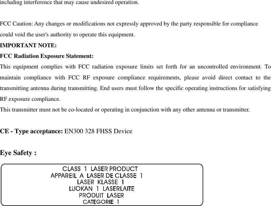 including interference that may cause undesired operation.  FCC Caution: Any changes or modifications not expressly approved by the party responsible for compliance could void the user's authority to operate this equipment. IMPORTANT NOTE: FCC Radiation Exposure Statement: This equipment complies with FCC radiation exposure limits set forth for an uncontrolled environment. To maintain compliance with FCC RF exposure compliance requirements, please avoid direct contact to the transmitting antenna during transmitting. End users must follow the specific operating instructions for satisfying RF exposure compliance. This transmitter must not be co-located or operating in conjunction with any other antenna or transmitter.  CE - Type acceptance: EN300 328 FHSS Device  Eye Safety :    