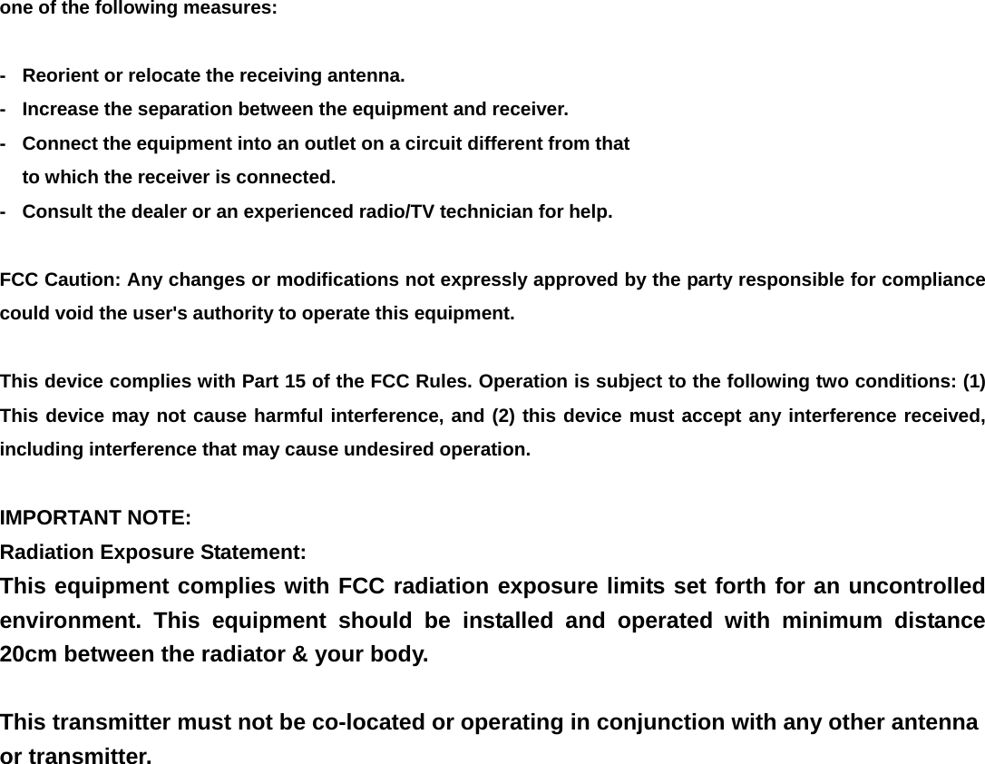 one of the following measures:  -  Reorient or relocate the receiving antenna. -  Increase the separation between the equipment and receiver. -  Connect the equipment into an outlet on a circuit different from that to which the receiver is connected. -  Consult the dealer or an experienced radio/TV technician for help.  FCC Caution: Any changes or modifications not expressly approved by the party responsible for compliance could void the user's authority to operate this equipment.  This device complies with Part 15 of the FCC Rules. Operation is subject to the following two conditions: (1) This device may not cause harmful interference, and (2) this device must accept any interference received, including interference that may cause undesired operation.  IMPORTANT NOTE: Radiation Exposure Statement: This equipment complies with FCC radiation exposure limits set forth for an uncontrolled environment. This equipment should be installed and operated with minimum distance 20cm between the radiator &amp; your body.  This transmitter must not be co-located or operating in conjunction with any other antenna or transmitter.  