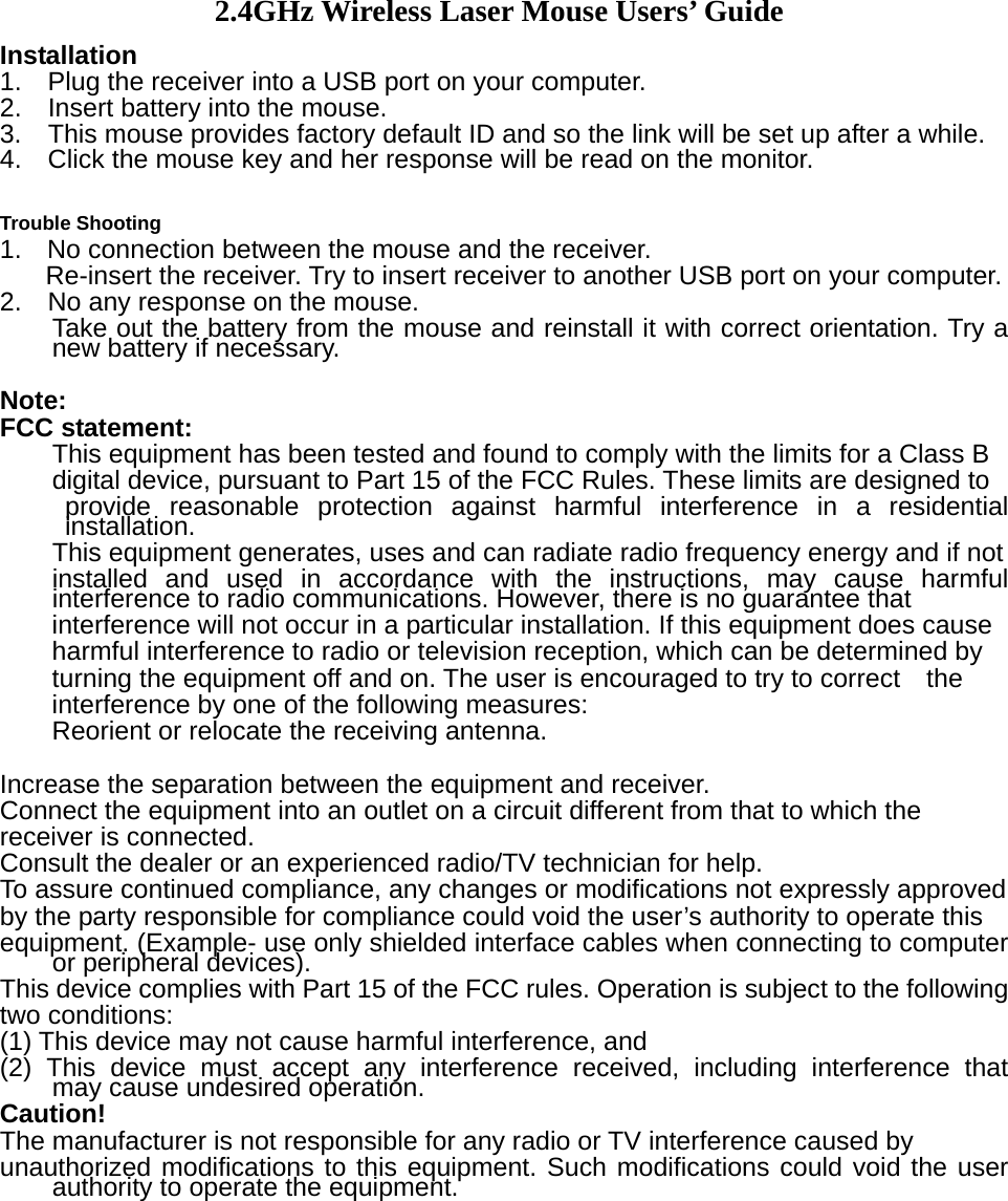 2.4GHz Wireless Laser Mouse Users&rsquo; Guide Installation 1.    Plug the receiver into a USB port on your computer. 2.    Insert battery into the mouse.   3.   This mouse provides factory default ID and so the link will be set up after a while. 4.    Click the mouse key and her response will be read on the monitor.    Trouble Shooting 1.  No connection between the mouse and the receiver.   Re-insert the receiver. Try to insert receiver to another USB port on your computer. 2.    No any response on the mouse. Take out the battery from the mouse and reinstall it with correct orientation. Try a new battery if necessary.    Note: FCC statement: This equipment has been tested and found to comply with the limits for a Class B   digital device, pursuant to Part 15 of the FCC Rules. These limits are designed to   provide reasonable protection against harmful interference in a residential installation. This equipment generates, uses and can radiate radio frequency energy and if not   installed and used in accordance with the instructions, may cause harmful interference to radio communications. However, there is no guarantee that   interference will not occur in a particular installation. If this equipment does cause harmful interference to radio or television reception, which can be determined by   turning the equipment off and on. The user is encouraged to try to correct    the interference by one of the following measures: Reorient or relocate the receiving antenna.  Increase the separation between the equipment and receiver. Connect the equipment into an outlet on a circuit different from that to which the   receiver is connected. Consult the dealer or an experienced radio/TV technician for help. To assure continued compliance, any changes or modifications not expressly approved   by the party responsible for compliance could void the user&rsquo;s authority to operate this   equipment. (Example- use only shielded interface cables when connecting to computer or peripheral devices). This device complies with Part 15 of the FCC rules. Operation is subject to the following   two conditions: (1) This device may not cause harmful interference, and (2) This device must accept any interference received, including interference that    may cause undesired operation.   Caution! The manufacturer is not responsible for any radio or TV interference caused by   unauthorized modifications to this equipment. Such modifications could void the user authority to operate the equipment.           