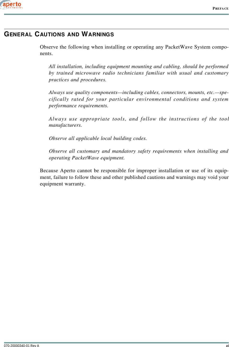 xi070-20000340-01 Rev APREFACEGENERAL CAUTIONS AND WARNINGSObserve the following when installing or operating any PacketWave System compo-nents.All installation, including equipment mounting and cabling, should be performedby trained microwave radio technicians familiar with usual and customarypractices and procedures.Always use quality components—including cables, connectors, mounts, etc.—spe-cifically rated for your particular environmental conditions and systemperformance requirements.Always use appropriate tools, and follow the instructions of the toolmanufacturers.Observe all applicable local building codes.Observe all customary and mandatory safety requirements when installing andoperating PacketWave equipment.Because Aperto cannot be responsible for improper installation or use of its equip-ment, failure to follow these and other published cautions and warnings may void yourequipment warranty.