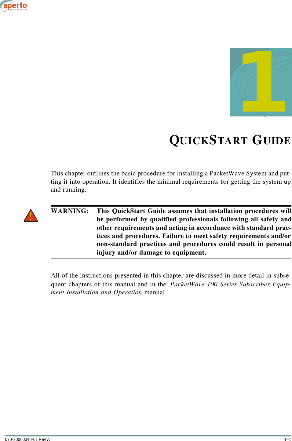 1–1070-20000340-01 Rev A1QUICKSTART GUIDEThis chapter outlines the basic procedure for installing a PacketWave System and put-ting it into operation. It identifies the minimal requirements for getting the system upand running.WARNING: This QuickStart Guide assumes that installation procedures willbe performed by qualified professionals following all safety andother requirements and acting in accordance with standard prac-tices and procedures. Failure to meet safety requirements and/ornon-standard practices and procedures could result in personalinjury and/or damage to equipment.All of the instructions presented in this chapter are discussed in more detail in subse-quent chapters of this manual and in the  PacketWave 100 Series Subscriber Equip-ment Installation and Operation manual.