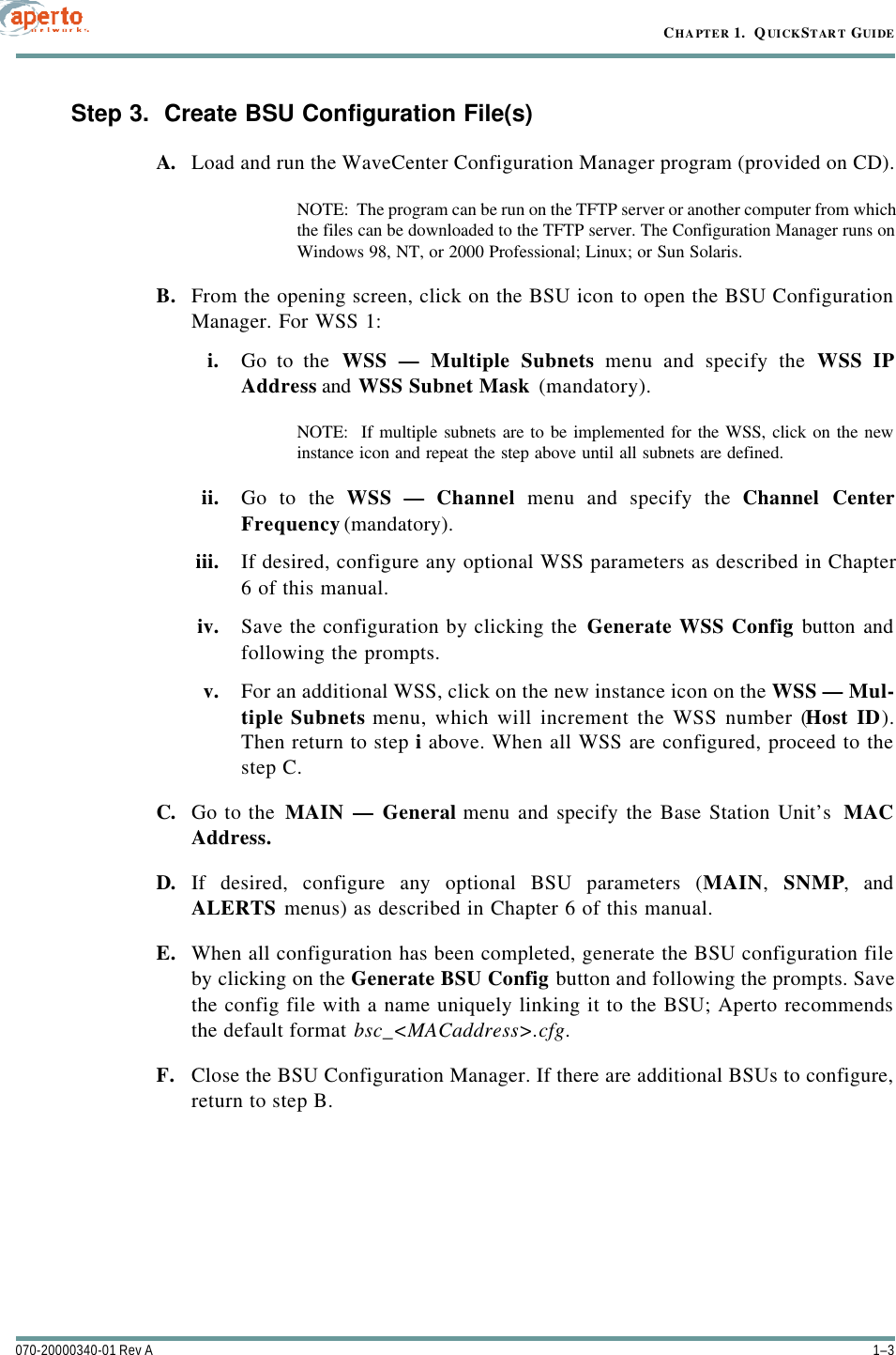 1–3070-20000340-01 Rev ACHAPTER 1.  QUICKSTART GUIDEStep 3.  Create BSU Configuration File(s)A. Load and run the WaveCenter Configuration Manager program (provided on CD).NOTE:  The program can be run on the TFTP server or another computer from whichthe files can be downloaded to the TFTP server. The Configuration Manager runs onWindows 98, NT, or 2000 Professional; Linux; or Sun Solaris.B. From the opening screen, click on the BSU icon to open the BSU ConfigurationManager. For WSS 1:i. Go to the WSS — Multiple Subnets menu and specify the WSS IPAddress and WSS Subnet Mask (mandatory).NOTE:  If multiple subnets are to be implemented for the WSS, click on the newinstance icon and repeat the step above until all subnets are defined.ii. Go to the WSS — Channel menu and specify the Channel CenterFrequency (mandatory).iii. If desired, configure any optional WSS parameters as described in Chapter6 of this manual.iv. Save the configuration by clicking the Generate WSS Config button andfollowing the prompts.v. For an additional WSS, click on the new instance icon on the WSS — Mul-tiple Subnets menu, which will increment the WSS number (Host ID).Then return to step i above. When all WSS are configured, proceed to thestep C.C. Go to the MAIN — General menu and specify the Base Station Unit’s  MACAddress.D. If desired, configure any optional BSU parameters (MAIN,  SNMP, andALERTS menus) as described in Chapter 6 of this manual.E. When all configuration has been completed, generate the BSU configuration fileby clicking on the Generate BSU Config button and following the prompts. Savethe config file with a name uniquely linking it to the BSU; Aperto recommendsthe default format bsc_&lt;MACaddress&gt;.cfg.F. Close the BSU Configuration Manager. If there are additional BSUs to configure,return to step B.