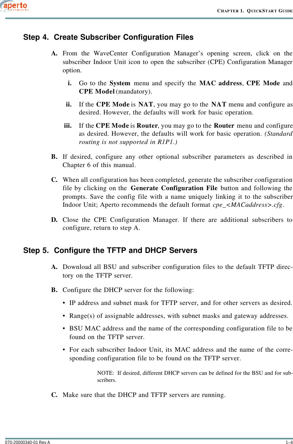 CHAPTER 1.  QUICKSTART GUIDE1–4070-20000340-01 Rev AStep 4.  Create Subscriber Configuration FilesA. From the WaveCenter Configuration Manager’s opening screen, click on thesubscriber Indoor Unit icon to open the subscriber (CPE) Configuration Manageroption.i. Go to the System menu and specify the MAC address, CPE Mode andCPE Model (mandatory).ii. If the CPE Mode is NAT, you may go to the NAT menu and configure asdesired. However, the defaults will work for basic operation.iii. If the CPE Mode is Router, you may go to the Router menu and configureas desired. However, the defaults will work for basic operation. (Standardrouting is not supported in R1P1.)B. If desired, configure any other optional subscriber parameters as described inChapter 6 of this manual.C. When all configuration has been completed, generate the subscriber configurationfile by clicking on the  Generate Configuration File button and following theprompts. Save the config file with a name uniquely linking it to the subscriberIndoor Unit; Aperto recommends the default format cpe_&lt;MACaddress&gt;.cfg.D. Close the CPE Configuration Manager. If there are additional subscribers toconfigure, return to step A.Step 5.  Configure the TFTP and DHCP ServersA. Download all BSU and subscriber configuration files to the default TFTP direc-tory on the TFTP server.B. Configure the DHCP server for the following:•IP address and subnet mask for TFTP server, and for other servers as desired.•Range(s) of assignable addresses, with subnet masks and gateway addresses.•BSU MAC address and the name of the corresponding configuration file to befound on the TFTP server.•For each subscriber Indoor Unit, its MAC address and the name of the corre-sponding configuration file to be found on the TFTP server.NOTE:  If desired, different DHCP servers can be defined for the BSU and for sub-scribers.C. Make sure that the DHCP and TFTP servers are running.