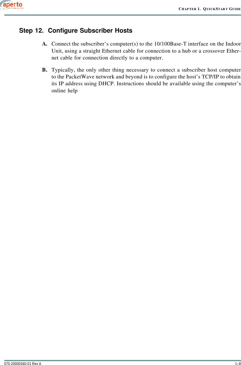 CHAPTER 1.  QUICKSTART GUIDE1–8070-20000340-01 Rev AStep 12.  Configure Subscriber HostsA. Connect the subscriber’s computer(s) to the 10/100Base-T interface on the IndoorUnit, using a straight Ethernet cable for connection to a hub or a crossover Ether-net cable for connection directly to a computer.B. Typically, the only other thing necessary to connect a subscriber host computerto the PacketWave network and beyond is to configure the host’s TCP/IP to obtainits IP address using DHCP. Instructions should be available using the computer’sonline help