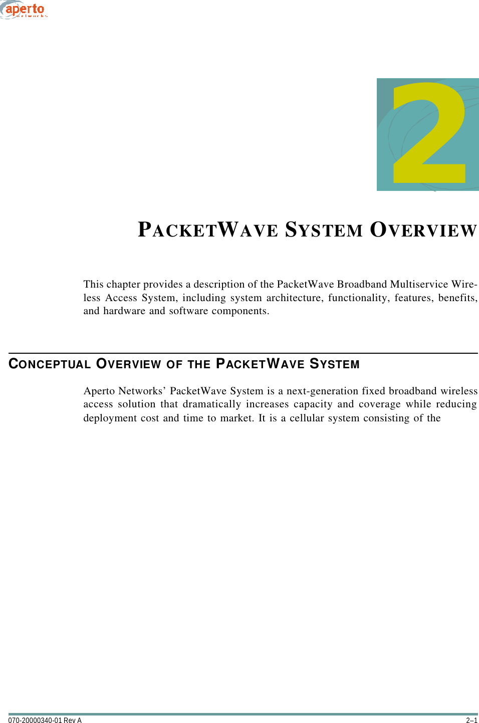 2–1070-20000340-01 Rev A2PACKETWAVE SYSTEM OVERVIEWThis chapter provides a description of the PacketWave Broadband Multiservice Wire-less Access System, including system architecture, functionality, features, benefits,and hardware and software components.CONCEPTUAL OVERVIEW OF THE PACKETWAVE SYSTEMAperto Networks’ PacketWave System is a next-generation fixed broadband wirelessaccess solution that dramatically increases capacity and coverage while reducingdeployment cost and time to market. It is a cellular system consisting of the 