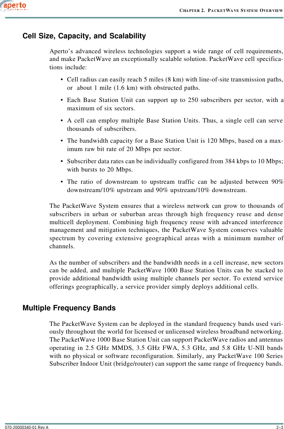 2–3070-20000340-01 Rev ACHAPTER 2.  PACKETWAVE SYSTEM OVERVIEWCell Size, Capacity, and ScalabilityAperto’s advanced wireless technologies support a wide range of cell requirements,and make PacketWave an exceptionally scalable solution. PacketWave cell specifica-tions include:•Cell radius can easily reach 5 miles (8 km) with line-of-site transmission paths,or  about 1 mile (1.6 km) with obstructed paths.•Each Base Station Unit can support up to 250 subscribers per sector, with amaximum of six sectors.•A cell can employ multiple Base Station Units. Thus, a single cell can servethousands of subscribers.•The bandwidth capacity for a Base Station Unit is 120 Mbps, based on a max-imum raw bit rate of 20 Mbps per sector.•Subscriber data rates can be individually configured from 384 kbps to 10 Mbps;with bursts to 20 Mbps.•The ratio of downstream to upstream traffic can be adjusted between 90%downstream/10% upstream and 90% upstream/10% downstream.The PacketWave System ensures that a wireless network can grow to thousands ofsubscribers in urban or suburban areas through high frequency reuse and densemulticell deployment. Combining high frequency reuse with advanced interferencemanagement and mitigation techniques, the PacketWave System conserves valuablespectrum by covering extensive geographical areas with a minimum number ofchannels.As the number of subscribers and the bandwidth needs in a cell increase, new sectorscan be added, and multiple PacketWave 1000 Base Station Units can be stacked toprovide additional bandwidth using multiple channels per sector. To extend serviceofferings geographically, a service provider simply deploys additional cells. Multiple Frequency BandsThe PacketWave System can be deployed in the standard frequency bands used vari-ously throughout the world for licensed or unlicensed wireless broadband networking.The PacketWave 1000 Base Station Unit can support PacketWave radios and antennasoperating in 2.5 GHz MMDS, 3.5 GHz FWA, 5.3 GHz, and 5.8 GHz U-NII bandswith no physical or software reconfiguration. Similarly, any PacketWave 100 SeriesSubscriber Indoor Unit (bridge/router) can support the same range of frequency bands.