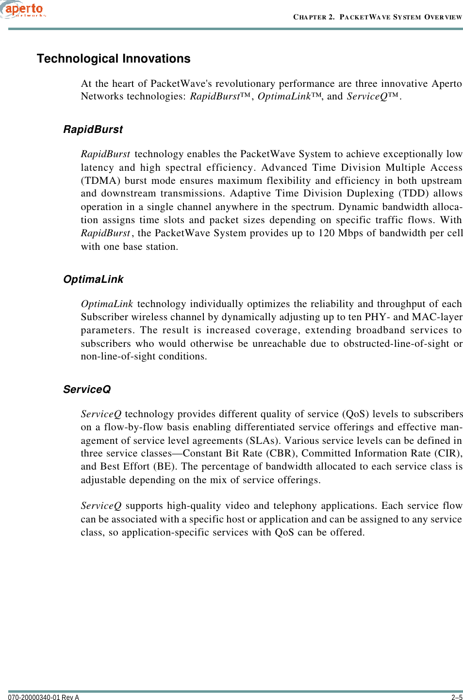 2–5070-20000340-01 Rev ACHAPTER 2.  PACKETWAVE SYSTEM OVERVIEWTechnological InnovationsAt the heart of PacketWave&apos;s revolutionary performance are three innovative ApertoNetworks technologies: RapidBurst™, OptimaLink™, and ServiceQ™.RapidBurstRapidBurst technology enables the PacketWave System to achieve exceptionally lowlatency and high spectral efficiency. Advanced Time Division Multiple Access(TDMA) burst mode ensures maximum flexibility and efficiency in both upstreamand downstream transmissions. Adaptive Time Division Duplexing (TDD) allowsoperation in a single channel anywhere in the spectrum. Dynamic bandwidth alloca-tion assigns time slots and packet sizes depending on specific traffic flows. WithRapidBurst, the PacketWave System provides up to 120 Mbps of bandwidth per cellwith one base station.OptimaLinkOptimaLink technology individually optimizes the reliability and throughput of eachSubscriber wireless channel by dynamically adjusting up to ten PHY- and MAC-layerparameters. The result is increased coverage, extending broadband services tosubscribers who would otherwise be unreachable due to obstructed-line-of-sight ornon-line-of-sight conditions.ServiceQServiceQ technology provides different quality of service (QoS) levels to subscriberson a flow-by-flow basis enabling differentiated service offerings and effective man-agement of service level agreements (SLAs). Various service levels can be defined inthree service classes—Constant Bit Rate (CBR), Committed Information Rate (CIR),and Best Effort (BE). The percentage of bandwidth allocated to each service class isadjustable depending on the mix of service offerings.ServiceQ supports high-quality video and telephony applications. Each service flowcan be associated with a specific host or application and can be assigned to any serviceclass, so application-specific services with QoS can be offered.