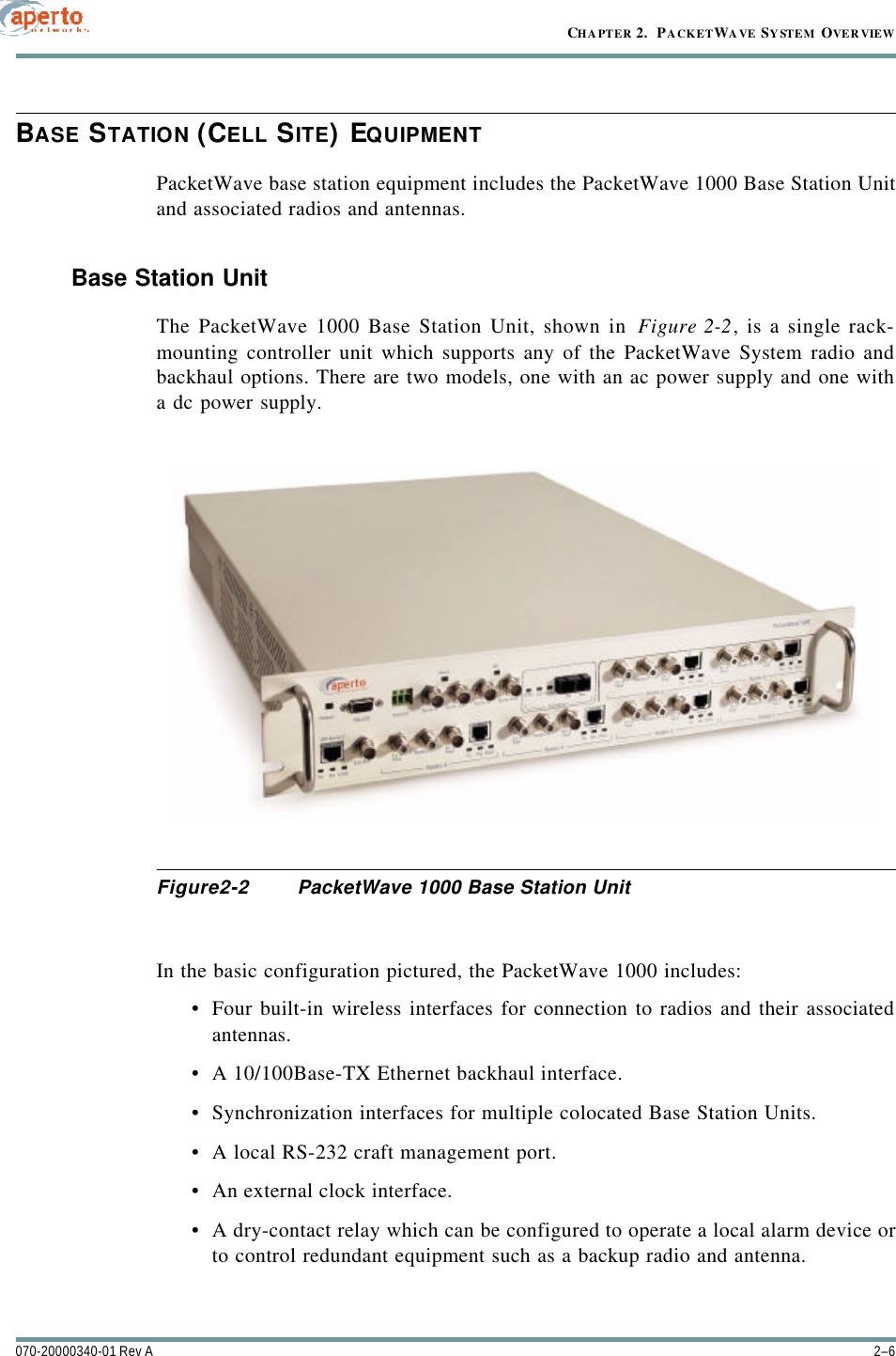 CHAPTER 2.  PACKETWAVE SYSTEM OVERVIEW2–6070-20000340-01 Rev ABASE STATION (CELL SITE) EQUIPMENTPacketWave base station equipment includes the PacketWave 1000 Base Station Unitand associated radios and antennas.Base Station UnitThe PacketWave 1000 Base Station Unit, shown in Figure2-2, is a single rack-mounting controller unit which supports any of the PacketWave System radio andbackhaul options. There are two models, one with an ac power supply and one witha dc power supply.Figure2-2 PacketWave 1000 Base Station UnitIn the basic configuration pictured, the PacketWave 1000 includes:•Four built-in wireless interfaces for connection to radios and their associatedantennas.•A 10/100Base-TX Ethernet backhaul interface.•Synchronization interfaces for multiple colocated Base Station Units.•A local RS-232 craft management port.•An external clock interface.•A dry-contact relay which can be configured to operate a local alarm device orto control redundant equipment such as a backup radio and antenna.