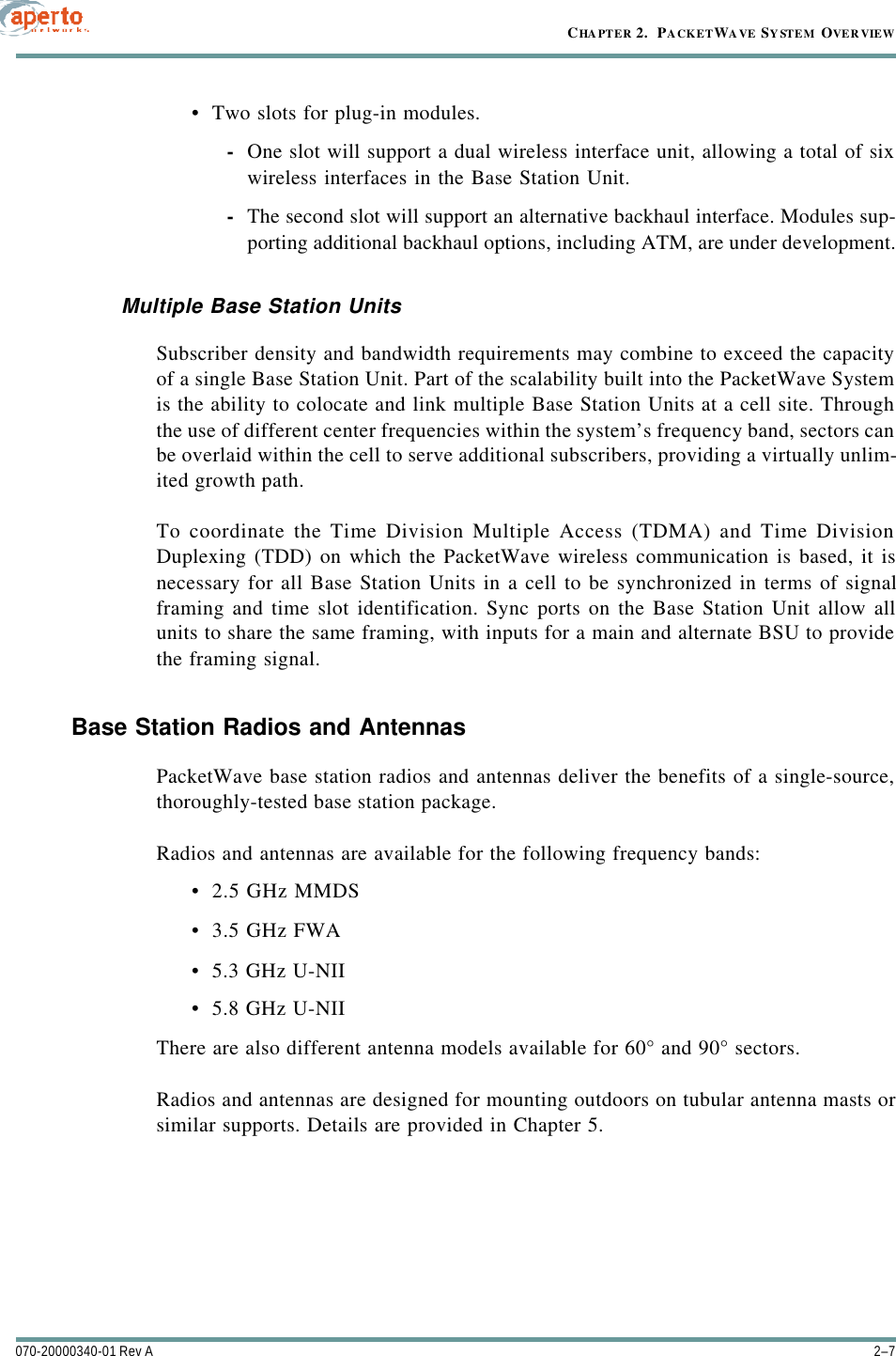 2–7070-20000340-01 Rev ACHAPTER 2.  PACKETWAVE SYSTEM OVERVIEW•Two slots for plug-in modules.-One slot will support a dual wireless interface unit, allowing a total of sixwireless interfaces in the Base Station Unit.-The second slot will support an alternative backhaul interface. Modules sup-porting additional backhaul options, including ATM, are under development.Multiple Base Station UnitsSubscriber density and bandwidth requirements may combine to exceed the capacityof a single Base Station Unit. Part of the scalability built into the PacketWave Systemis the ability to colocate and link multiple Base Station Units at a cell site. Throughthe use of different center frequencies within the system’s frequency band, sectors canbe overlaid within the cell to serve additional subscribers, providing a virtually unlim-ited growth path.To coordinate the Time Division Multiple Access (TDMA) and Time DivisionDuplexing (TDD) on which the PacketWave wireless communication is based, it isnecessary for all Base Station Units in a cell to be synchronized in terms of signalframing and time slot identification. Sync ports on the Base Station Unit allow allunits to share the same framing, with inputs for a main and alternate BSU to providethe framing signal.Base Station Radios and AntennasPacketWave base station radios and antennas deliver the benefits of a single-source,thoroughly-tested base station package.Radios and antennas are available for the following frequency bands:•2.5 GHz MMDS•3.5 GHz FWA•5.3 GHz U-NII•5.8 GHz U-NIIThere are also different antenna models available for 60° and 90° sectors.Radios and antennas are designed for mounting outdoors on tubular antenna masts orsimilar supports. Details are provided in Chapter 5.