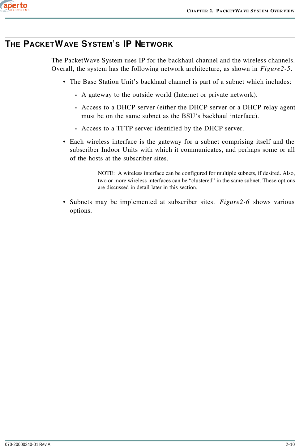 CHAPTER 2.  PACKETWAVE SYSTEM OVERVIEW2–10070-20000340-01 Rev ATHE PACKETWAVE SYSTEM’S IP NETWORKThe PacketWave System uses IP for the backhaul channel and the wireless channels.Overall, the system has the following network architecture, as shown in Figure2-5.•The Base Station Unit’s backhaul channel is part of a subnet which includes:-A gateway to the outside world (Internet or private network).-Access to a DHCP server (either the DHCP server or a DHCP relay agentmust be on the same subnet as the BSU’s backhaul interface).-Access to a TFTP server identified by the DHCP server.•Each wireless interface is the gateway for a subnet comprising itself and thesubscriber Indoor Units with which it communicates, and perhaps some or allof the hosts at the subscriber sites.NOTE:  A wireless interface can be configured for multiple subnets, if desired. Also,two or more wireless interfaces can be “clustered” in the same subnet. These optionsare discussed in detail later in this section.•Subnets may be implemented at subscriber sites.  Figure2-6 shows variousoptions.