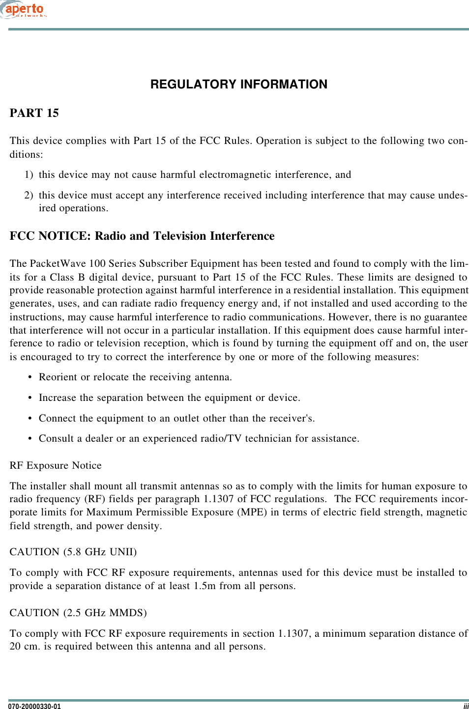 iii070-20000330-01REGULATORY INFORMATIONPART 15This device complies with Part 15 of the FCC Rules. Operation is subject to the following two con-ditions:1) this device may not cause harmful electromagnetic interference, and2) this device must accept any interference received including interference that may cause undes-ired operations.FCC NOTICE: Radio and Television InterferenceThe PacketWave 100 Series Subscriber Equipment has been tested and found to comply with the lim-its for a Class B digital device, pursuant to Part 15 of the FCC Rules. These limits are designed toprovide reasonable protection against harmful interference in a residential installation. This equipmentgenerates, uses, and can radiate radio frequency energy and, if not installed and used according to theinstructions, may cause harmful interference to radio communications. However, there is no guaranteethat interference will not occur in a particular installation. If this equipment does cause harmful inter-ference to radio or television reception, which is found by turning the equipment off and on, the useris encouraged to try to correct the interference by one or more of the following measures: •Reorient or relocate the receiving antenna.•Increase the separation between the equipment or device.•Connect the equipment to an outlet other than the receiver&apos;s.•Consult a dealer or an experienced radio/TV technician for assistance.RF Exposure NoticeThe installer shall mount all transmit antennas so as to comply with the limits for human exposure toradio frequency (RF) fields per paragraph 1.1307 of FCC regulations.  The FCC requirements incor-porate limits for Maximum Permissible Exposure (MPE) in terms of electric field strength, magneticfield strength, and power density.CAUTION (5.8 GHz UNII)To comply with FCC RF exposure requirements, antennas used for this device must be installed toprovide a separation distance of at least 1.5m from all persons.CAUTION (2.5 GHz MMDS)To comply with FCC RF exposure requirements in section 1.1307, a minimum separation distance of20 cm. is required between this antenna and all persons.