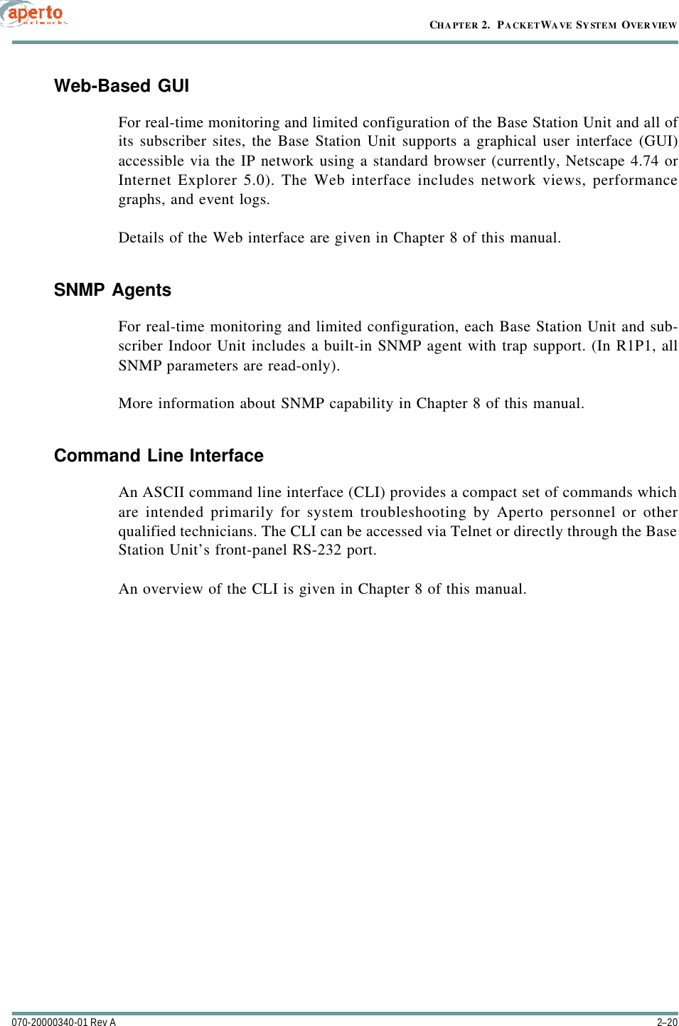 CHAPTER 2.  PACKETWAVE SYSTEM OVERVIEW2–20070-20000340-01 Rev AWeb-Based GUIFor real-time monitoring and limited configuration of the Base Station Unit and all ofits subscriber sites, the Base Station Unit supports a graphical user interface (GUI)accessible via the IP network using a standard browser (currently, Netscape 4.74 orInternet Explorer 5.0). The Web interface includes network views, performancegraphs, and event logs.Details of the Web interface are given in Chapter 8 of this manual.SNMP AgentsFor real-time monitoring and limited configuration, each Base Station Unit and sub-scriber Indoor Unit includes a built-in SNMP agent with trap support. (In R1P1, allSNMP parameters are read-only).More information about SNMP capability in Chapter 8 of this manual.Command Line InterfaceAn ASCII command line interface (CLI) provides a compact set of commands whichare intended primarily for system troubleshooting by Aperto personnel or otherqualified technicians. The CLI can be accessed via Telnet or directly through the BaseStation Unit’s front-panel RS-232 port.An overview of the CLI is given in Chapter 8 of this manual.