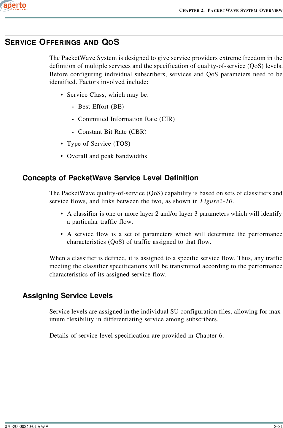 2–21070-20000340-01 Rev ACHAPTER 2.  PACKETWAVE SYSTEM OVERVIEWSERVICE OFFERINGS AND QOSThe PacketWave System is designed to give service providers extreme freedom in thedefinition of multiple services and the specification of quality-of-service (QoS) levels.Before configuring individual subscribers, services and QoS parameters need to beidentified. Factors involved include:•Service Class, which may be:-Best Effort (BE)-Committed Information Rate (CIR)-Constant Bit Rate (CBR)•Type of Service (TOS)•Overall and peak bandwidthsConcepts of PacketWave Service Level DefinitionThe PacketWave quality-of-service (QoS) capability is based on sets of classifiers andservice flows, and links between the two, as shown in Figure2-10.•A classifier is one or more layer 2 and/or layer 3 parameters which will identifya particular traffic flow.•A service flow is a set of parameters which will determine the performancecharacteristics (QoS) of traffic assigned to that flow.When a classifier is defined, it is assigned to a specific service flow. Thus, any trafficmeeting the classifier specifications will be transmitted according to the performancecharacteristics of its assigned service flow.Assigning Service LevelsService levels are assigned in the individual SU configuration files, allowing for max-imum flexibility in differentiating service among subscribers.Details of service level specification are provided in Chapter 6.