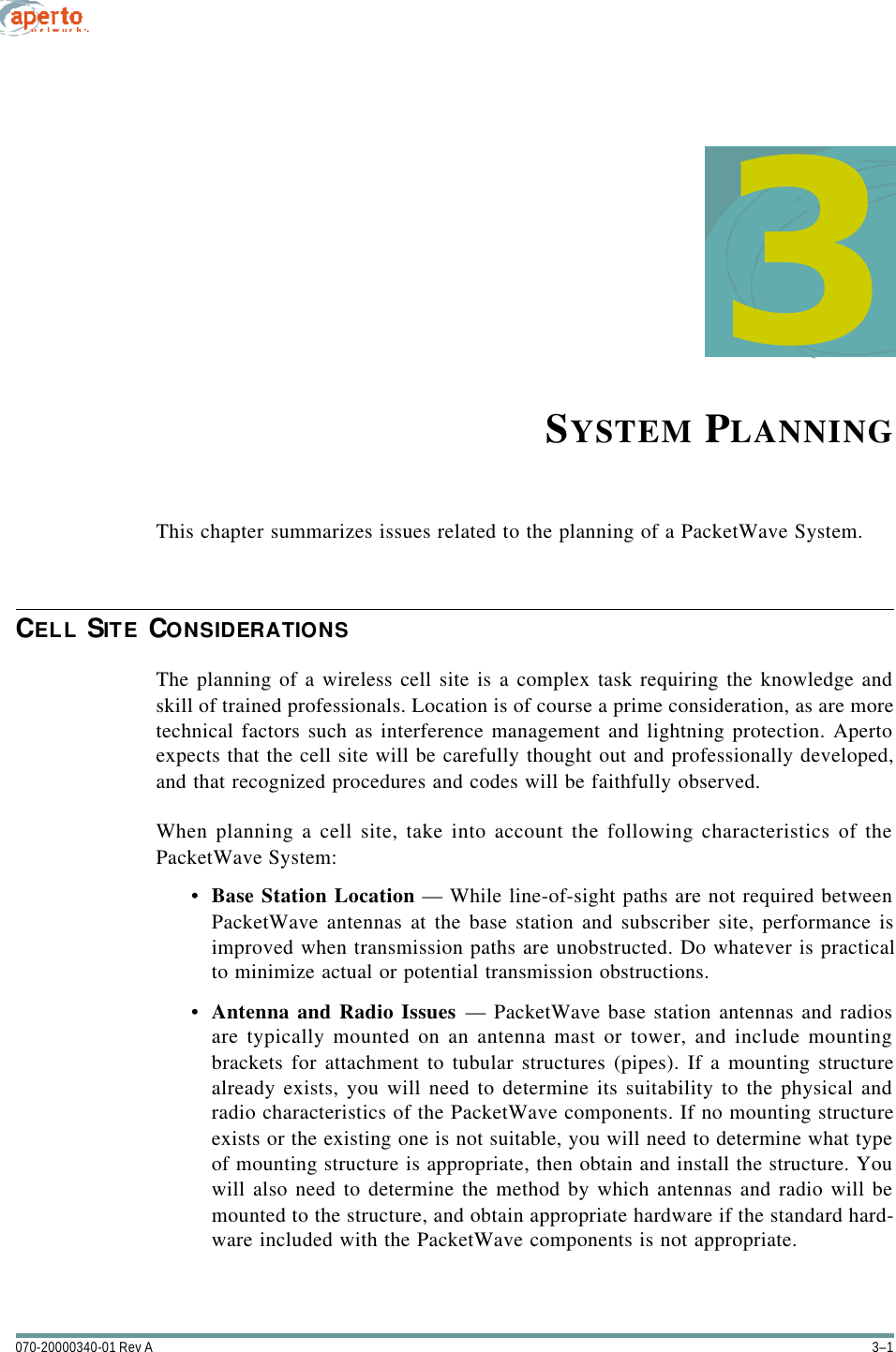 3–1070-20000340-01 Rev A3SYSTEM PLANNINGThis chapter summarizes issues related to the planning of a PacketWave System.CELL SITE CONSIDERATIONSThe planning of a wireless cell site is a complex task requiring the knowledge andskill of trained professionals. Location is of course a prime consideration, as are moretechnical factors such as interference management and lightning protection. Apertoexpects that the cell site will be carefully thought out and professionally developed,and that recognized procedures and codes will be faithfully observed.When planning a cell site, take into account the following characteristics of thePacketWave System:•Base Station Location — While line-of-sight paths are not required betweenPacketWave antennas at the base station and subscriber site, performance isimproved when transmission paths are unobstructed. Do whatever is practicalto minimize actual or potential transmission obstructions.•Antenna and Radio Issues — PacketWave base station antennas and radiosare typically mounted on an antenna mast or tower, and include mountingbrackets for attachment to tubular structures (pipes). If a mounting structurealready exists, you will need to determine its suitability to the physical andradio characteristics of the PacketWave components. If no mounting structureexists or the existing one is not suitable, you will need to determine what typeof mounting structure is appropriate, then obtain and install the structure. Youwill also need to determine the method by which antennas and radio will bemounted to the structure, and obtain appropriate hardware if the standard hard-ware included with the PacketWave components is not appropriate.