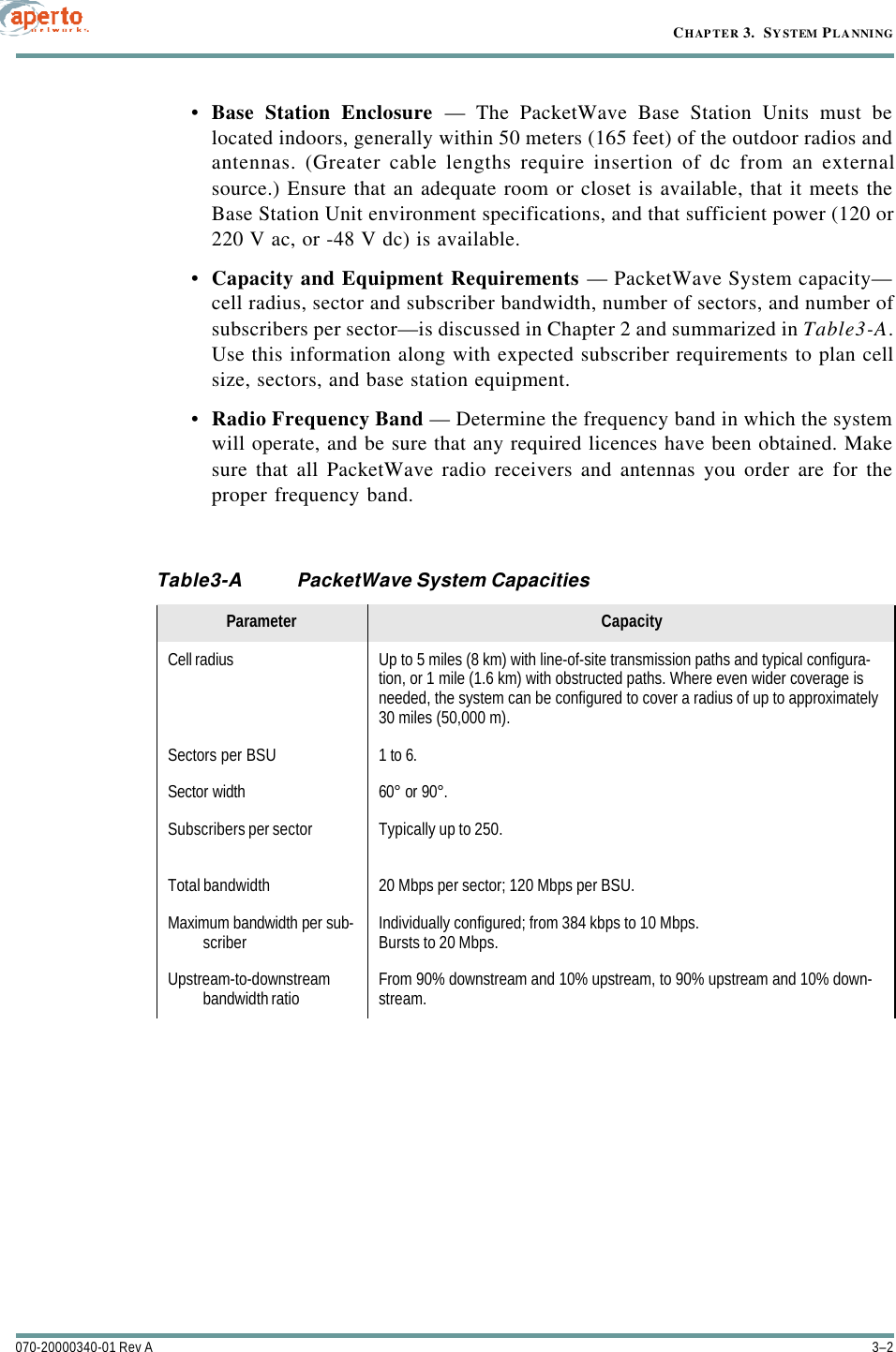 CHAPTER 3.  SYSTEM PLANNING3–2070-20000340-01 Rev A•Base Station Enclosure — The PacketWave Base Station Units must belocated indoors, generally within 50 meters (165 feet) of the outdoor radios andantennas. (Greater cable lengths require insertion of dc from an externalsource.) Ensure that an adequate room or closet is available, that it meets theBase Station Unit environment specifications, and that sufficient power (120 or220 V ac, or -48 V dc) is available.•Capacity and Equipment Requirements — PacketWave System capacity—cell radius, sector and subscriber bandwidth, number of sectors, and number ofsubscribers per sector—is discussed in Chapter 2 and summarized in Table3-A.Use this information along with expected subscriber requirements to plan cellsize, sectors, and base station equipment.•Radio Frequency Band — Determine the frequency band in which the systemwill operate, and be sure that any required licences have been obtained. Makesure that all PacketWave radio receivers and antennas you order are for theproper frequency band.Table3-A PacketWave System CapacitiesParameter CapacityCell radius Up to 5 miles (8 km) with line-of-site transmission paths and typical configura-tion, or 1 mile (1.6 km) with obstructed paths. Where even wider coverage is needed, the system can be configured to cover a radius of up to approximately 30 miles (50,000 m).Sectors per BSU 1 to 6.Sector width 60° or 90°.Subscribers per sector Typically up to 250.Total bandwidth 20 Mbps per sector; 120 Mbps per BSU.Maximum bandwidth per sub-scriber Individually configured; from 384 kbps to 10 Mbps.Bursts to 20 Mbps.Upstream-to-downstream bandwidth ratio From 90% downstream and 10% upstream, to 90% upstream and 10% down-stream. streamTj108 0  TD5.1643  Tystem