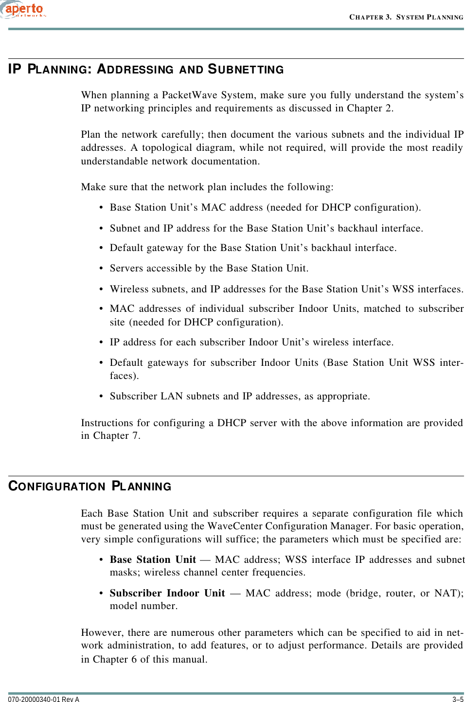 3–5070-20000340-01 Rev ACHAPTER 3.  SYSTEM PLANNINGIP PLANNING: ADDRESSING AND SUBNETTINGWhen planning a PacketWave System, make sure you fully understand the system’sIP networking principles and requirements as discussed in Chapter 2.Plan the network carefully; then document the various subnets and the individual IPaddresses. A topological diagram, while not required, will provide the most readilyunderstandable network documentation.Make sure that the network plan includes the following:•Base Station Unit’s MAC address (needed for DHCP configuration).•Subnet and IP address for the Base Station Unit’s backhaul interface.•Default gateway for the Base Station Unit’s backhaul interface.•Servers accessible by the Base Station Unit.•Wireless subnets, and IP addresses for the Base Station Unit’s WSS interfaces.•MAC addresses of individual subscriber Indoor Units, matched to subscribersite (needed for DHCP configuration).•IP address for each subscriber Indoor Unit’s wireless interface.•Default gateways for subscriber Indoor Units (Base Station Unit WSS inter-faces).•Subscriber LAN subnets and IP addresses, as appropriate.Instructions for configuring a DHCP server with the above information are providedin Chapter 7.CONFIGURATION PLANNINGEach Base Station Unit and subscriber requires a separate configuration file whichmust be generated using the WaveCenter Configuration Manager. For basic operation,very simple configurations will suffice; the parameters which must be specified are:•Base Station Unit — MAC address; WSS interface IP addresses and subnetmasks; wireless channel center frequencies.•Subscriber Indoor Unit — MAC address; mode (bridge, router, or NAT);model number.However, there are numerous other parameters which can be specified to aid in net-work administration, to add features, or to adjust performance. Details are providedin Chapter 6 of this manual.