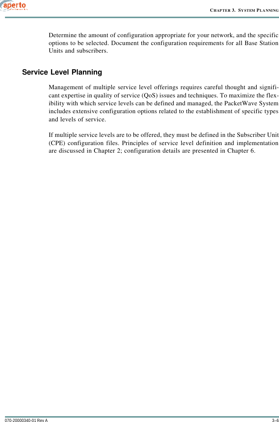 CHAPTER 3.  SYSTEM PLANNING3–6070-20000340-01 Rev ADetermine the amount of configuration appropriate for your network, and the specificoptions to be selected. Document the configuration requirements for all Base StationUnits and subscribers.Service Level PlanningManagement of multiple service level offerings requires careful thought and signifi-cant expertise in quality of service (QoS) issues and techniques. To maximize the flex-ibility with which service levels can be defined and managed, the PacketWave Systemincludes extensive configuration options related to the establishment of specific typesand levels of service.If multiple service levels are to be offered, they must be defined in the Subscriber Unit(CPE) configuration files. Principles of service level definition and implementationare discussed in Chapter 2; configuration details are presented in Chapter 6.