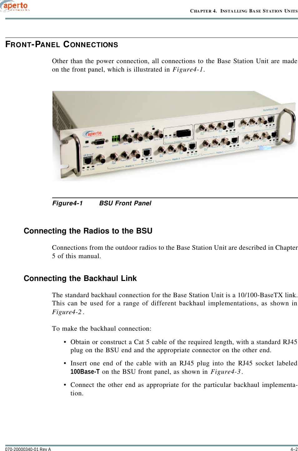 CHAPTER 4.  INSTALLING BASE STATION UNITS4–2070-20000340-01 Rev AFRONT-PANEL CONNECTIONSOther than the power connection, all connections to the Base Station Unit are madeon the front panel, which is illustrated in Figure4-1.Figure4-1 BSU Front PanelConnecting the Radios to the BSUConnections from the outdoor radios to the Base Station Unit are described in Chapter5 of this manual.Connecting the Backhaul LinkThe standard backhaul connection for the Base Station Unit is a 10/100-BaseTX link.This can be used for a range of different backhaul implementations, as shown inFigure4-2.To make the backhaul connection:•Obtain or construct a Cat 5 cable of the required length, with a standard RJ45plug on the BSU end and the appropriate connector on the other end.•Insert one end of the cable with an RJ45 plug into the RJ45 socket labeled100Base-T on the BSU front panel, as shown in Figure4-3.•Connect the other end as appropriate for the particular backhaul implementa-tion.