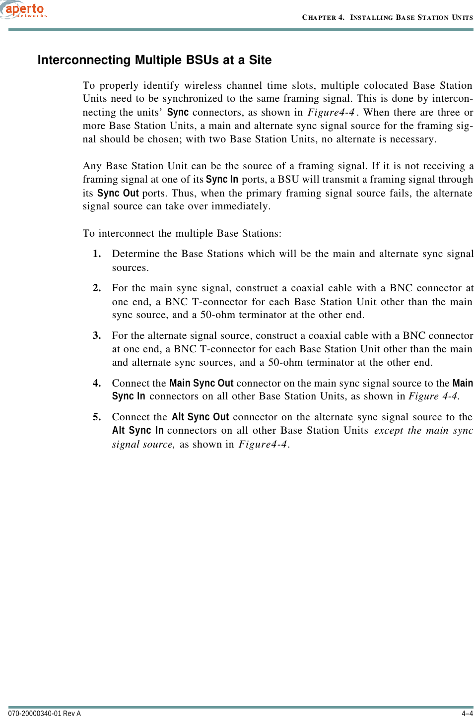 CHAPTER 4.  INSTALLING BASE STATION UNITS4–4070-20000340-01 Rev AInterconnecting Multiple BSUs at a SiteTo properly identify wireless channel time slots, multiple colocated Base StationUnits need to be synchronized to the same framing signal. This is done by intercon-necting the units’ Sync connectors, as shown in Figure4-4. When there are three ormore Base Station Units, a main and alternate sync signal source for the framing sig-nal should be chosen; with two Base Station Units, no alternate is necessary.Any Base Station Unit can be the source of a framing signal. If it is not receiving aframing signal at one of its Sync In ports, a BSU will transmit a framing signal throughits Sync Out ports. Thus, when the primary framing signal source fails, the alternatesignal source can take over immediately.To interconnect the multiple Base Stations:1. Determine the Base Stations which will be the main and alternate sync signalsources.2. For the main sync signal, construct a coaxial cable with a BNC connector atone end, a BNC T-connector for each Base Station Unit other than the mainsync source, and a 50-ohm terminator at the other end.3. For the alternate signal source, construct a coaxial cable with a BNC connectorat one end, a BNC T-connector for each Base Station Unit other than the mainand alternate sync sources, and a 50-ohm terminator at the other end.4. Connect the Main Sync Out connector on the main sync signal source to the MainSync In connectors on all other Base Station Units, as shown in Figure4-4.5. Connect the Alt Sync Out connector on the alternate sync signal source to theAlt Sync In connectors on all other Base Station Units except the main syncsignal source, as shown in Figure4-4.