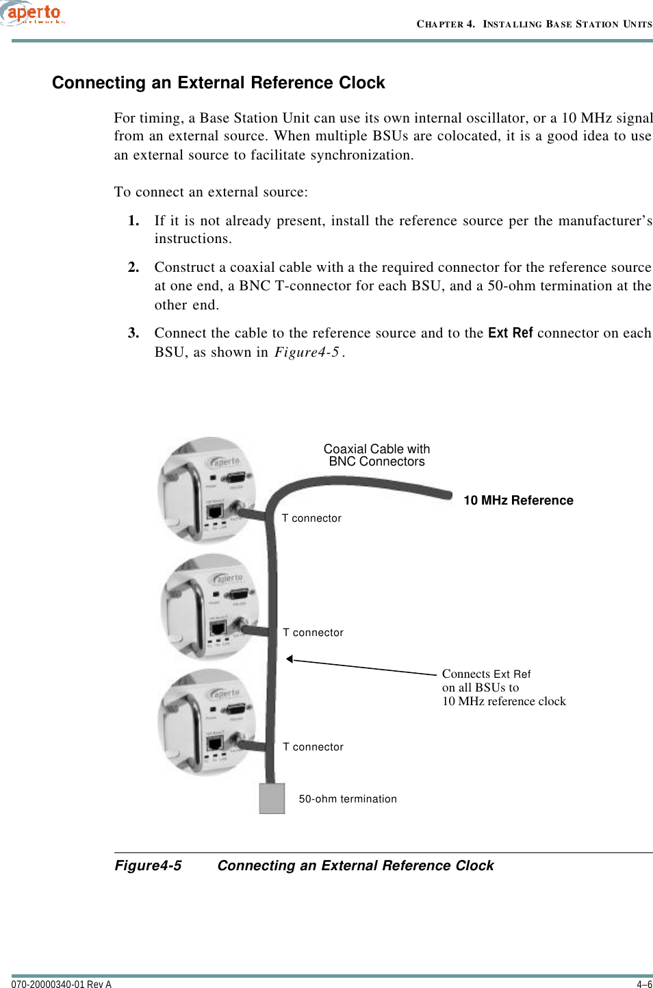 CHAPTER 4.  INSTALLING BASE STATION UNITS4–6070-20000340-01 Rev AConnecting an External Reference ClockFor timing, a Base Station Unit can use its own internal oscillator, or a 10 MHz signalfrom an external source. When multiple BSUs are colocated, it is a good idea to usean external source to facilitate synchronization.To connect an external source:1. If it is not already present, install the reference source per the manufacturer’sinstructions.2. Construct a coaxial cable with a the required connector for the reference sourceat one end, a BNC T-connector for each BSU, and a 50-ohm termination at theother end.3. Connect the cable to the reference source and to the Ext Ref connector on eachBSU, as shown in Figure4-5.Figure4-5 Connecting an External Reference ClockCoaxial Cable withBNC Connectors10 MHz ReferenceT connectorT connectorT connectorConnects Ext Refon all BSUs to10 MHz reference clock50-ohm termination