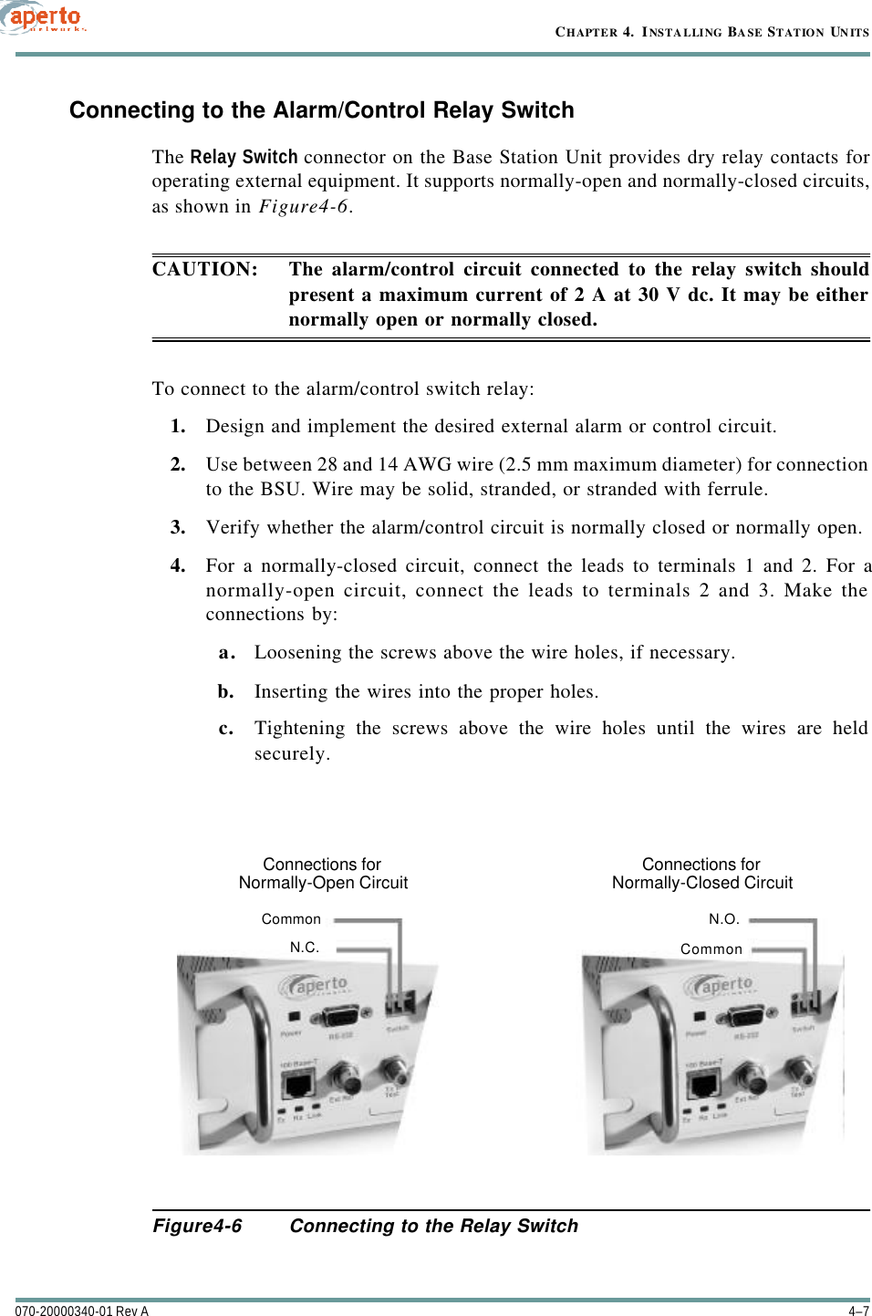 4–7070-20000340-01 Rev ACHAPTER 4.  INSTALLING BASE STATION UNITSConnecting to the Alarm/Control Relay SwitchThe Relay Switch connector on the Base Station Unit provides dry relay contacts foroperating external equipment. It supports normally-open and normally-closed circuits,as shown in Figure4-6.CAUTION: The alarm/control circuit connected to the relay switch shouldpresent a maximum current of 2 A at 30 V dc. It may be eithernormally open or normally closed.To connect to the alarm/control switch relay:1. Design and implement the desired external alarm or control circuit.2. Use between 28 and 14 AWG wire (2.5 mm maximum diameter) for connectionto the BSU. Wire may be solid, stranded, or stranded with ferrule.3. Verify whether the alarm/control circuit is normally closed or normally open.4. For a normally-closed circuit, connect the leads to terminals 1 and 2. For anormally-open circuit, connect the leads to terminals 2 and 3. Make theconnections by:a. Loosening the screws above the wire holes, if necessary.b. Inserting the wires into the proper holes.c. Tightening the screws above the wire holes until the wires are heldsecurely.Figure4-6 Connecting to the Relay SwitchConnections forNormally-Open CircuitConnections forNormally-Closed CircuitCommonCommonN.C.N.O.
