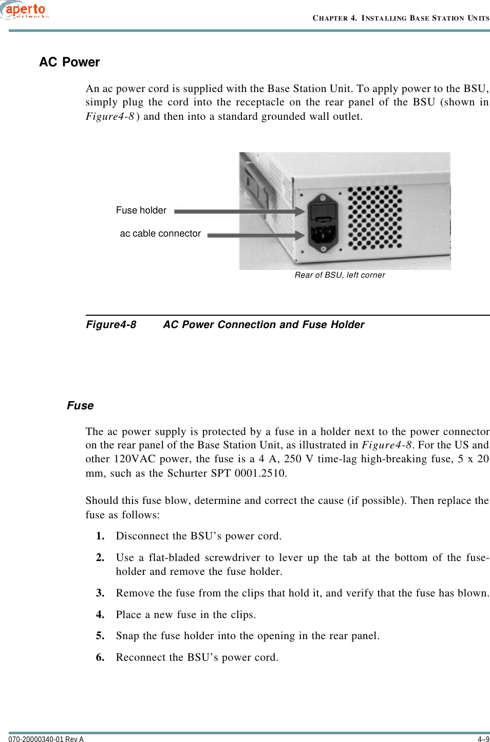 4–9070-20000340-01 Rev ACHAPTER 4.  INSTALLING BASE STATION UNITSAC PowerAn ac power cord is supplied with the Base Station Unit. To apply power to the BSU,simply plug the cord into the receptacle on the rear panel of the BSU (shown inFigure4-8) and then into a standard grounded wall outlet.Figure4-8 AC Power Connection and Fuse HolderFuseThe ac power supply is protected by a fuse in a holder next to the power connectoron the rear panel of the Base Station Unit, as illustrated in Figure4-8. For the US andother 120VAC power, the fuse is a 4 A, 250 V time-lag high-breaking fuse, 5 x 20mm, such as the Schurter SPT 0001.2510.Should this fuse blow, determine and correct the cause (if possible). Then replace thefuse as follows:1. Disconnect the BSU’s power cord.2. Use a flat-bladed screwdriver to lever up the tab at the bottom of the fuse-holder and remove the fuse holder.3. Remove the fuse from the clips that hold it, and verify that the fuse has blown.4. Place a new fuse in the clips.5. Snap the fuse holder into the opening in the rear panel.6. Reconnect the BSU’s power cord.Fuse holderac cable connectorRear of BSU, left corner