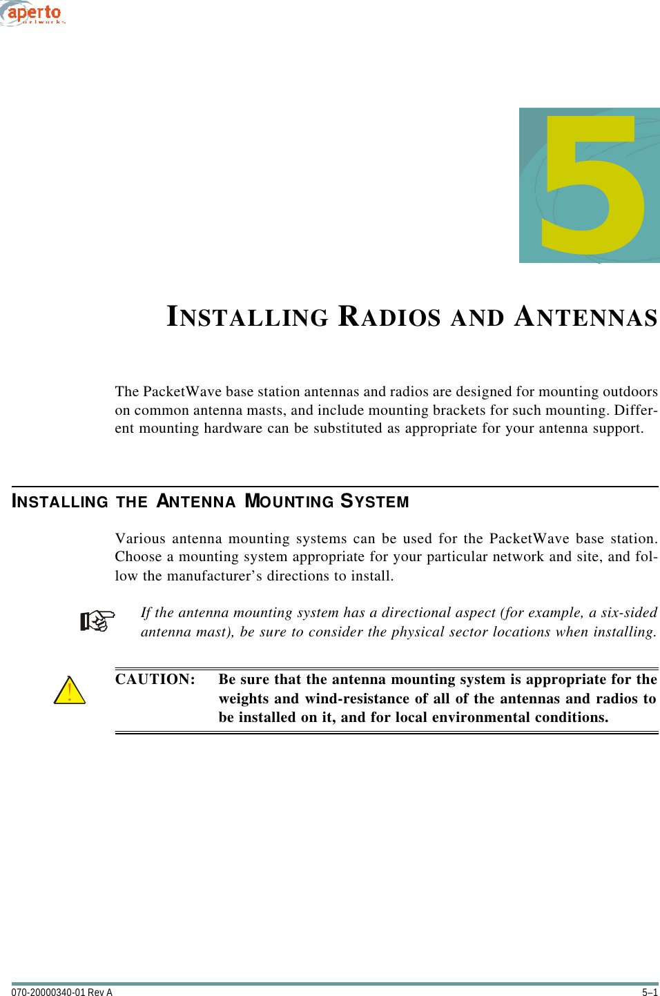 5–1070-20000340-01 Rev A5INSTALLING RADIOS AND ANTENNASThe PacketWave base station antennas and radios are designed for mounting outdoorson common antenna masts, and include mounting brackets for such mounting. Differ-ent mounting hardware can be substituted as appropriate for your antenna support.INSTALLING THE ANTENNA MOUNTING SYSTEMVarious antenna mounting systems can be used for the PacketWave base station.Choose a mounting system appropriate for your particular network and site, and fol-low the manufacturer’s directions to install.If the antenna mounting system has a directional aspect (for example, a six-sidedantenna mast), be sure to consider the physical sector locations when installing.CAUTION: Be sure that the antenna mounting system is appropriate for theweights and wind-resistance of all of the antennas and radios tobe installed on it, and for local environmental conditions.