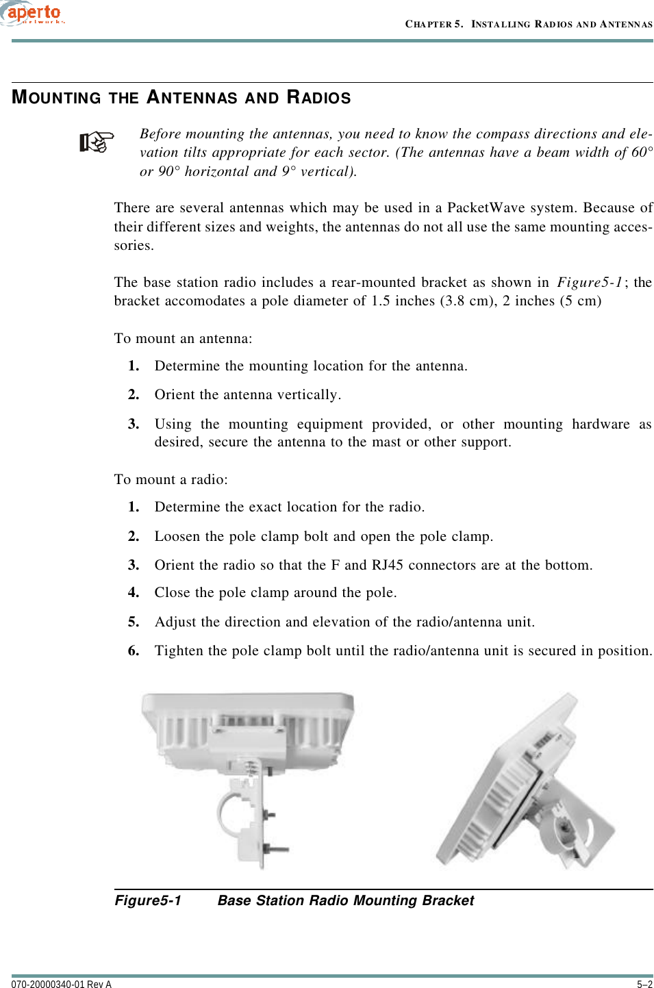 CHAPTER 5.   INSTALLING RADIOS AN D ANTENN AS5–2070-20000340-01 Rev AMOUNTING THE ANTENNAS AND RADIOSBefore mounting the antennas, you need to know the compass directions and ele-vation tilts appropriate for each sector. (The antennas have a beam width of 60°or 90° horizontal and 9° vertical).There are several antennas which may be used in a PacketWave system. Because oftheir different sizes and weights, the antennas do not all use the same mounting acces-sories.The base station radio includes a rear-mounted bracket as shown in Figure5-1; thebracket accomodates a pole diameter of 1.5 inches (3.8 cm), 2 inches (5 cm)To mount an antenna:1. Determine the mounting location for the antenna.2. Orient the antenna vertically.3. Using the mounting equipment provided, or other mounting hardware asdesired, secure the antenna to the mast or other support.To mount a radio:1. Determine the exact location for the radio.2. Loosen the pole clamp bolt and open the pole clamp.3. Orient the radio so that the F and RJ45 connectors are at the bottom.4. Close the pole clamp around the pole.5. Adjust the direction and elevation of the radio/antenna unit.6. Tighten the pole clamp bolt until the radio/antenna unit is secured in position.Figure5-1 Base Station Radio Mounting Bracket