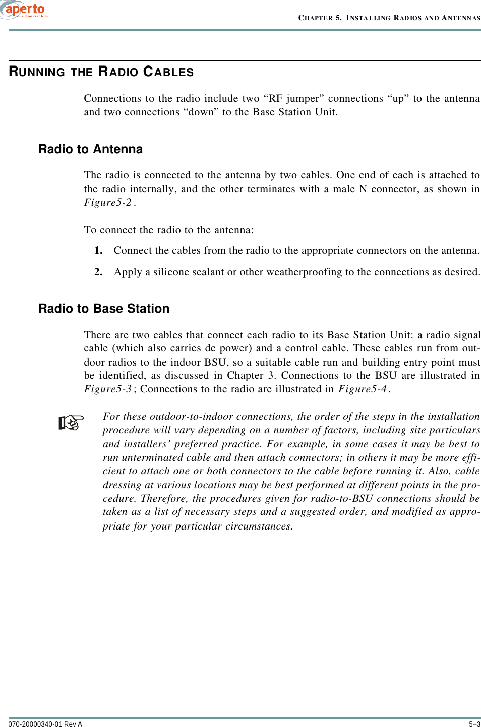 5–3070-20000340-01 Rev ACHAPTER 5.  INSTAL LING RAD IOS AN D ANTENN ASRUNNING THE RADIO CABLESConnections to the radio include two “RF jumper” connections “up” to the antennaand two connections “down” to the Base Station Unit.Radio to AntennaThe radio is connected to the antenna by two cables. One end of each is attached tothe radio internally, and the other terminates with a male N connector, as shown inFigure5-2.To connect the radio to the antenna:1. Connect the cables from the radio to the appropriate connectors on the antenna.2. Apply a silicone sealant or other weatherproofing to the connections as desired.Radio to Base StationThere are two cables that connect each radio to its Base Station Unit: a radio signalcable (which also carries dc power) and a control cable. These cables run from out-door radios to the indoor BSU, so a suitable cable run and building entry point mustbe identified, as discussed in Chapter 3. Connections to the BSU are illustrated inFigure5-3; Connections to the radio are illustrated in Figure5-4.For these outdoor-to-indoor connections, the order of the steps in the installationprocedure will vary depending on a number of factors, including site particularsand installers’ preferred practice. For example, in some cases it may be best torun unterminated cable and then attach connectors; in others it may be more effi-cient to attach one or both connectors to the cable before running it. Also, cabledressing at various locations may be best performed at different points in the pro-cedure. Therefore, the procedures given for radio-to-BSU connections should betaken as a list of necessary steps and a suggested order, and modified as appro-priate for your particular circumstances.