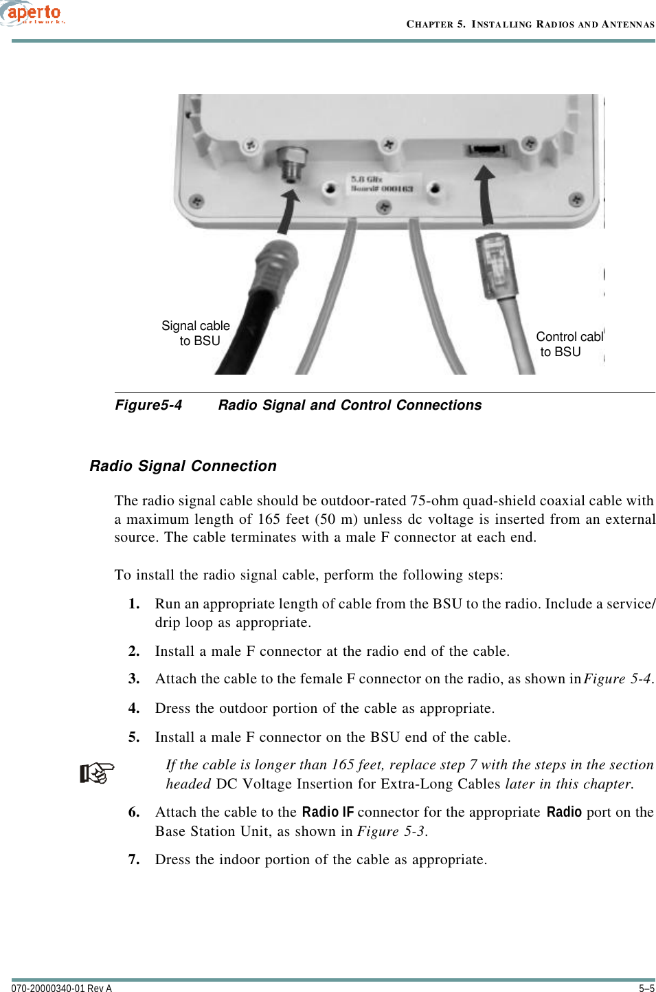 5–5070-20000340-01 Rev ACHAPTER 5.  INSTAL LING RAD IOS AN D ANTENN ASFigure5-4 Radio Signal and Control ConnectionsRadio Signal ConnectionThe radio signal cable should be outdoor-rated 75-ohm quad-shield coaxial cable witha maximum length of 165 feet (50 m) unless dc voltage is inserted from an externalsource. The cable terminates with a male F connector at each end.To install the radio signal cable, perform the following steps:1. Run an appropriate length of cable from the BSU to the radio. Include a service/drip loop as appropriate.2. Install a male F connector at the radio end of the cable.3. Attach the cable to the female F connector on the radio, as shown in Figure5-4.4. Dress the outdoor portion of the cable as appropriate.5. Install a male F connector on the BSU end of the cable.If the cable is longer than 165 feet, replace step 7 with the steps in the sectionheaded DC Voltage Insertion for Extra-Long Cables later in this chapter.6. Attach the cable to the Radio IF connector for the appropriate  Radio port on theBase Station Unit, as shown in Figure5-3.7. Dress the indoor portion of the cable as appropriate.Control cablSignal cableto BSUto BSU