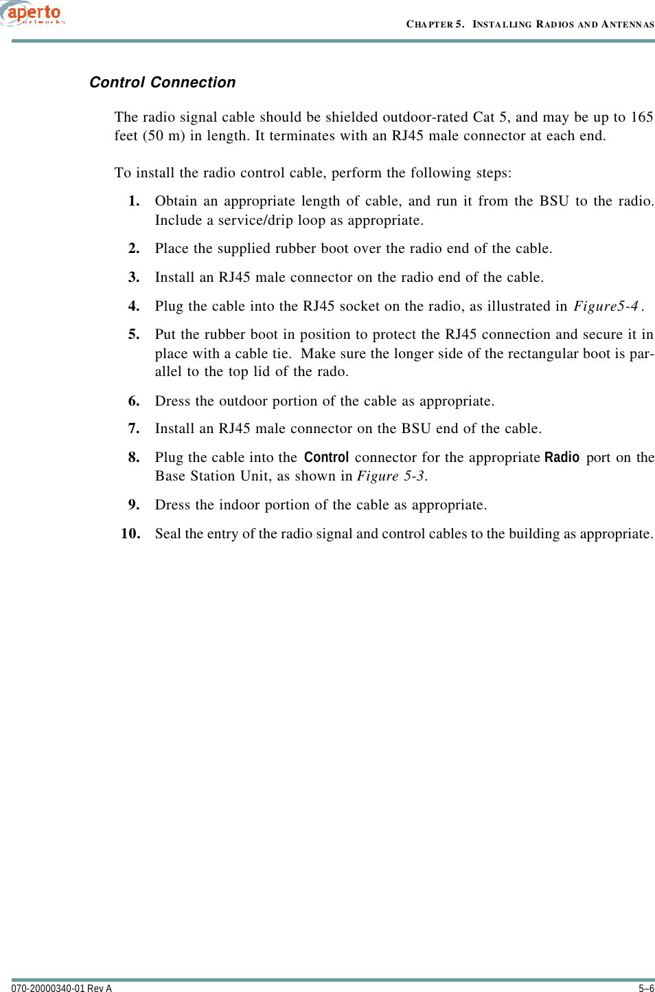 CHAPTER 5.   INSTALLING RADIOS AN D ANTENN AS5–6070-20000340-01 Rev AControl ConnectionThe radio signal cable should be shielded outdoor-rated Cat 5, and may be up to 165feet (50 m) in length. It terminates with an RJ45 male connector at each end.To install the radio control cable, perform the following steps:1. Obtain an appropriate length of cable, and run it from the BSU to the radio.Include a service/drip loop as appropriate.2. Place the supplied rubber boot over the radio end of the cable.3. Install an RJ45 male connector on the radio end of the cable.4. Plug the cable into the RJ45 socket on the radio, as illustrated in Figure5-4.5. Put the rubber boot in position to protect the RJ45 connection and secure it inplace with a cable tie.  Make sure the longer side of the rectangular boot is par-allel to the top lid of the rado.6. Dress the outdoor portion of the cable as appropriate.7. Install an RJ45 male connector on the BSU end of the cable.8. Plug the cable into the Control connector for the appropriate Radio port on theBase Station Unit, as shown in Figure5-3.9. Dress the indoor portion of the cable as appropriate.10. Seal the entry of the radio signal and control cables to the building as appropriate.