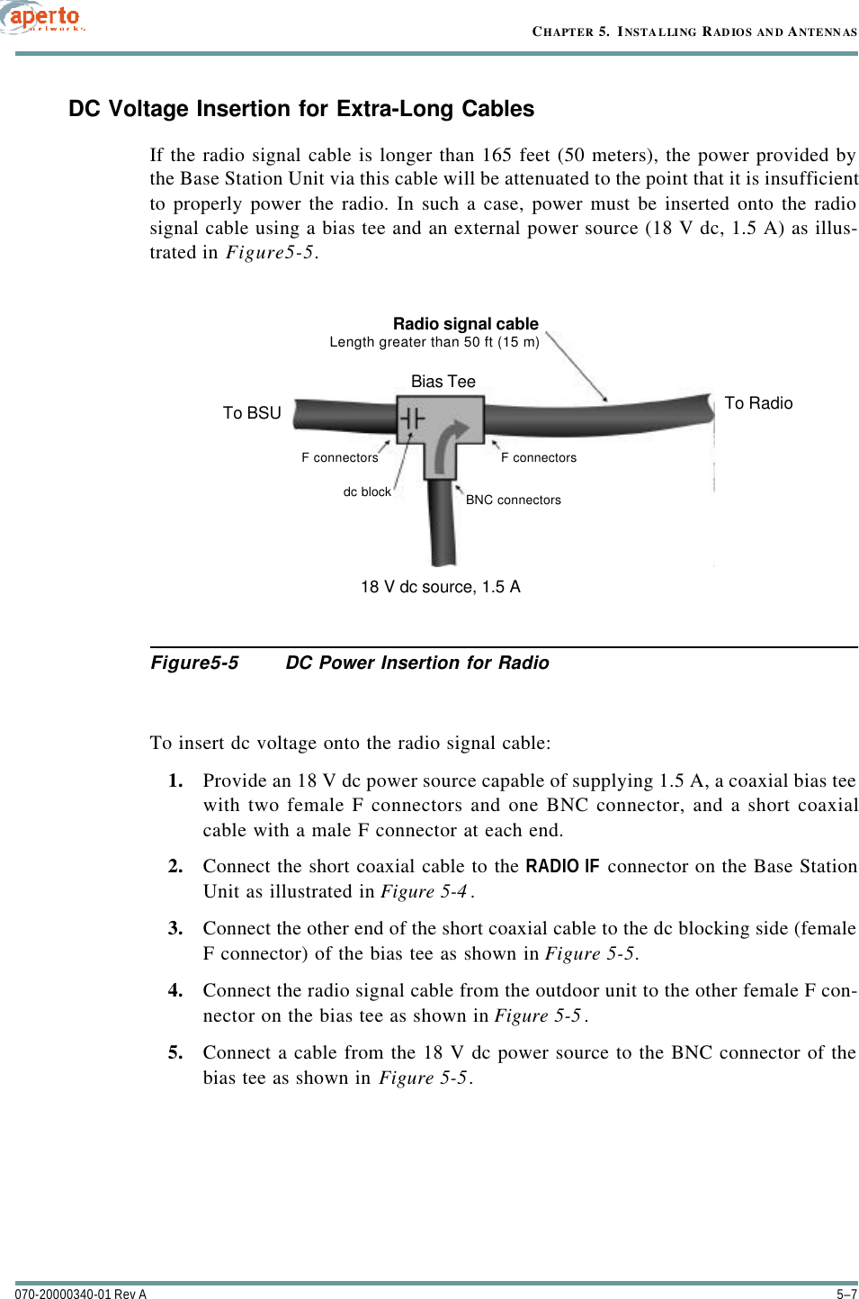 5–7070-20000340-01 Rev ACHAPTER 5.  INSTAL LING RAD IOS AN D ANTENN ASDC Voltage Insertion for Extra-Long CablesIf the radio signal cable is longer than 165 feet (50 meters), the power provided bythe Base Station Unit via this cable will be attenuated to the point that it is insufficientto properly power the radio. In such a case, power must be inserted onto the radiosignal cable using a bias tee and an external power source (18 V dc, 1.5 A) as illus-trated in Figure5-5.Figure5-5 DC Power Insertion for RadioTo insert dc voltage onto the radio signal cable:1. Provide an 18 V dc power source capable of supplying 1.5 A, a coaxial bias teewith two female F connectors and one BNC connector, and a short coaxialcable with a male F connector at each end.2. Connect the short coaxial cable to the RADIO IF connector on the Base StationUnit as illustrated in Figure 5-4.3. Connect the other end of the short coaxial cable to the dc blocking side (femaleF connector) of the bias tee as shown in Figure 5-5.4. Connect the radio signal cable from the outdoor unit to the other female F con-nector on the bias tee as shown in Figure 5-5.5. Connect a cable from the 18 V dc power source to the BNC connector of thebias tee as shown in Figure 5-5.Radio signal cableLength greater than 50 ft (15 m)Bias TeeTo BSU To Radio18 V dc source, 1.5 AF connectorsF connectorsBNC connectorsdc block