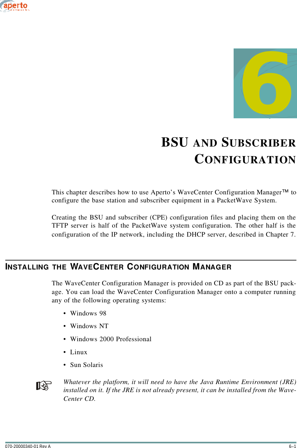 6–1070-20000340-01 Rev A6BSU AND SUBSCRIBERCONFIGURATIONThis chapter describes how to use Aperto’s WaveCenter Configuration Manager™ toconfigure the base station and subscriber equipment in a PacketWave System.Creating the BSU and subscriber (CPE) configuration files and placing them on theTFTP server is half of the PacketWave system configuration. The other half is theconfiguration of the IP network, including the DHCP server, described in Chapter 7.INSTALLING THE WAVECENTER CONFIGURATION MANAGERThe WaveCenter Configuration Manager is provided on CD as part of the BSU pack-age. You can load the WaveCenter Configuration Manager onto a computer runningany of the following operating systems:•Windows 98•Windows NT•Windows 2000 Professional•Linux•Sun SolarisWhatever the platform, it will need to have the Java Runtime Environment (JRE)installed on it. If the JRE is not already present, it can be installed from the Wave-Center CD.