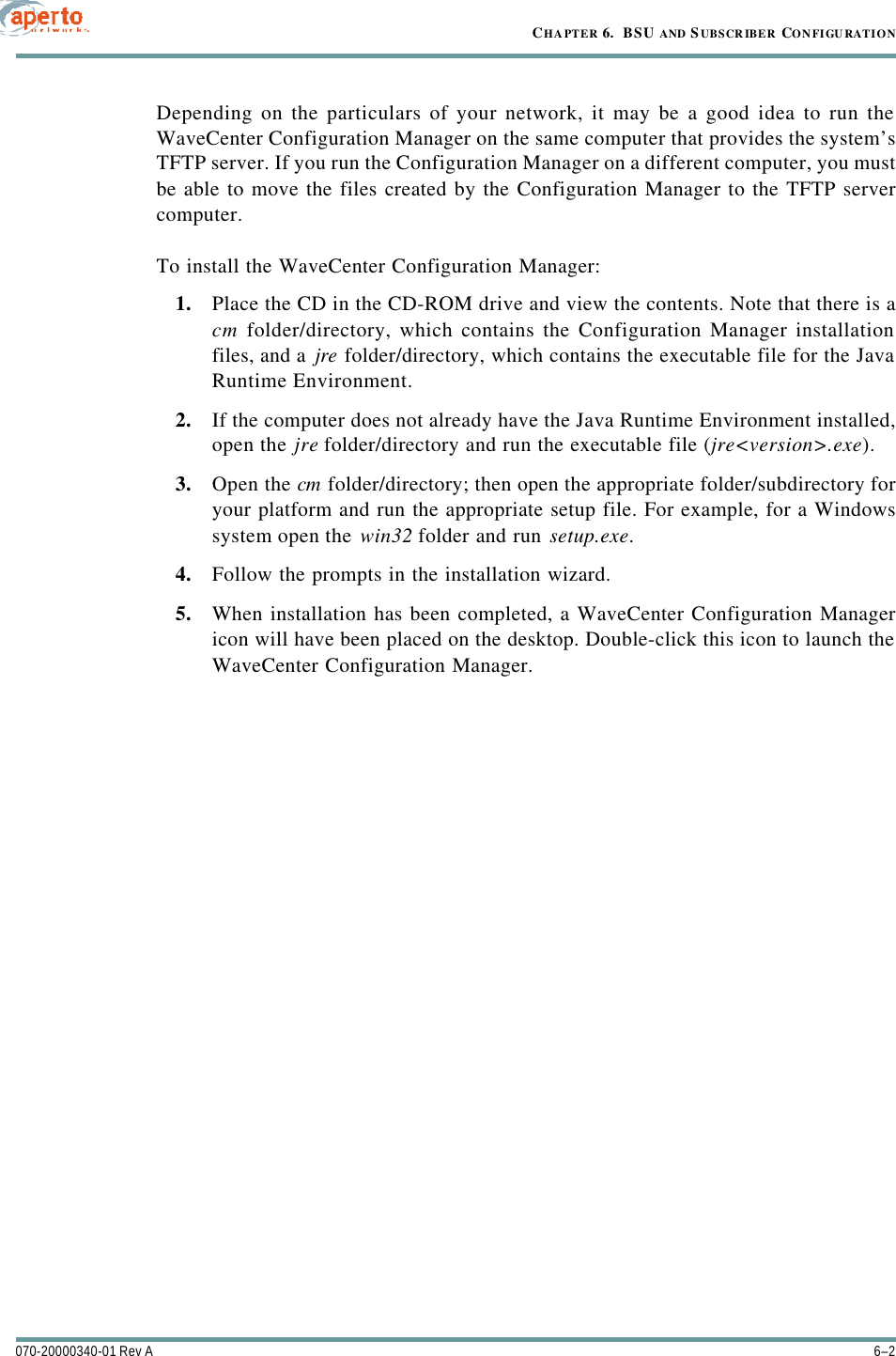 CHAPTER 6.  BSU AND S UBSCR IBER CONFIGU RATION6–2070-20000340-01 Rev ADepending on the particulars of your network, it may be a good idea to run theWaveCenter Configuration Manager on the same computer that provides the system’sTFTP server. If you run the Configuration Manager on a different computer, you mustbe able to move the files created by the Configuration Manager to the TFTP servercomputer.To install the WaveCenter Configuration Manager:1. Place the CD in the CD-ROM drive and view the contents. Note that there is acm folder/directory, which contains the Configuration Manager installationfiles, and a jre folder/directory, which contains the executable file for the JavaRuntime Environment.2. If the computer does not already have the Java Runtime Environment installed,open the jre folder/directory and run the executable file (jre&lt;version&gt;.exe).3. Open the cm folder/directory; then open the appropriate folder/subdirectory foryour platform and run the appropriate setup file. For example, for a Windowssystem open the win32 folder and run setup.exe.4. Follow the prompts in the installation wizard.5. When installation has been completed, a WaveCenter Configuration Managericon will have been placed on the desktop. Double-click this icon to launch theWaveCenter Configuration Manager.