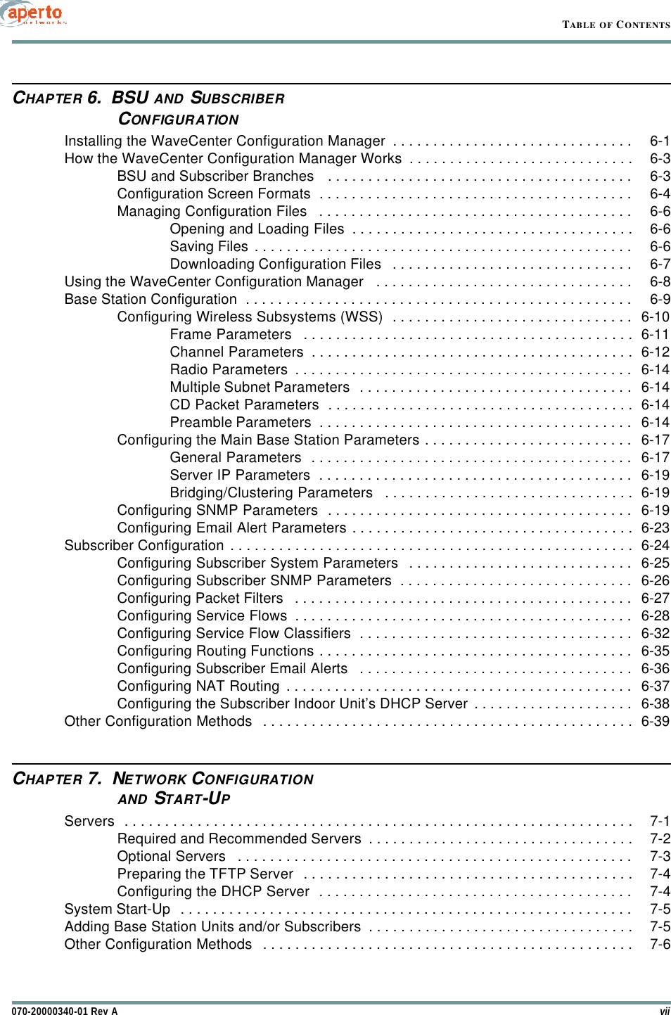 vii070-20000340-01 Rev ATABLE OF CONTENTSCHAPTER 6.  BSU AND SUBSCRIBERCONFIGURATIONInstalling the WaveCenter Configuration Manager  . . . . . . . . . . . . . . . . . . . . . . . . . . . . . . 6-1How the WaveCenter Configuration Manager Works  . . . . . . . . . . . . . . . . . . . . . . . . . . . . 6-3BSU and Subscriber Branches   . . . . . . . . . . . . . . . . . . . . . . . . . . . . . . . . . . . . . . 6-3Configuration Screen Formats  . . . . . . . . . . . . . . . . . . . . . . . . . . . . . . . . . . . . . . . 6-4Managing Configuration Files   . . . . . . . . . . . . . . . . . . . . . . . . . . . . . . . . . . . . . . . 6-6Opening and Loading Files  . . . . . . . . . . . . . . . . . . . . . . . . . . . . . . . . . . . 6-6Saving Files . . . . . . . . . . . . . . . . . . . . . . . . . . . . . . . . . . . . . . . . . . . . . . . 6-6Downloading Configuration Files   . . . . . . . . . . . . . . . . . . . . . . . . . . . . . . 6-7Using the WaveCenter Configuration Manager   . . . . . . . . . . . . . . . . . . . . . . . . . . . . . . . . 6-8Base Station Configuration  . . . . . . . . . . . . . . . . . . . . . . . . . . . . . . . . . . . . . . . . . . . . . . . . 6-9Configuring Wireless Subsystems (WSS)  . . . . . . . . . . . . . . . . . . . . . . . . . . . . . . 6-10Frame Parameters   . . . . . . . . . . . . . . . . . . . . . . . . . . . . . . . . . . . . . . . . . 6-11Channel Parameters  . . . . . . . . . . . . . . . . . . . . . . . . . . . . . . . . . . . . . . . . 6-12Radio Parameters  . . . . . . . . . . . . . . . . . . . . . . . . . . . . . . . . . . . . . . . . . . 6-14Multiple Subnet Parameters  . . . . . . . . . . . . . . . . . . . . . . . . . . . . . . . . . . 6-14CD Packet Parameters  . . . . . . . . . . . . . . . . . . . . . . . . . . . . . . . . . . . . . . 6-14Preamble Parameters  . . . . . . . . . . . . . . . . . . . . . . . . . . . . . . . . . . . . . . . 6-14Configuring the Main Base Station Parameters . . . . . . . . . . . . . . . . . . . . . . . . . . 6-17General Parameters  . . . . . . . . . . . . . . . . . . . . . . . . . . . . . . . . . . . . . . . . 6-17Server IP Parameters  . . . . . . . . . . . . . . . . . . . . . . . . . . . . . . . . . . . . . . . 6-19Bridging/Clustering Parameters   . . . . . . . . . . . . . . . . . . . . . . . . . . . . . . . 6-19Configuring SNMP Parameters  . . . . . . . . . . . . . . . . . . . . . . . . . . . . . . . . . . . . . . 6-19Configuring Email Alert Parameters . . . . . . . . . . . . . . . . . . . . . . . . . . . . . . . . . . . 6-23Subscriber Configuration . . . . . . . . . . . . . . . . . . . . . . . . . . . . . . . . . . . . . . . . . . . . . . . . . . 6-24Configuring Subscriber System Parameters  . . . . . . . . . . . . . . . . . . . . . . . . . . . . 6-25Configuring Subscriber SNMP Parameters  . . . . . . . . . . . . . . . . . . . . . . . . . . . . . 6-26Configuring Packet Filters   . . . . . . . . . . . . . . . . . . . . . . . . . . . . . . . . . . . . . . . . . . 6-27Configuring Service Flows  . . . . . . . . . . . . . . . . . . . . . . . . . . . . . . . . . . . . . . . . . . 6-28Configuring Service Flow Classifiers  . . . . . . . . . . . . . . . . . . . . . . . . . . . . . . . . . . 6-32Configuring Routing Functions . . . . . . . . . . . . . . . . . . . . . . . . . . . . . . . . . . . . . . . 6-35Configuring Subscriber Email Alerts   . . . . . . . . . . . . . . . . . . . . . . . . . . . . . . . . . . 6-36Configuring NAT Routing . . . . . . . . . . . . . . . . . . . . . . . . . . . . . . . . . . . . . . . . . . . 6-37Configuring the Subscriber Indoor Unit’s DHCP Server . . . . . . . . . . . . . . . . . . . . 6-38Other Configuration Methods  . . . . . . . . . . . . . . . . . . . . . . . . . . . . . . . . . . . . . . . . . . . . . . 6-39CHAPTER 7.  NETWORK CONFIGURATIONAND START-UPServers  . . . . . . . . . . . . . . . . . . . . . . . . . . . . . . . . . . . . . . . . . . . . . . . . . . . . . . . . . . . . . . . 7-1Required and Recommended Servers  . . . . . . . . . . . . . . . . . . . . . . . . . . . . . . . . . 7-2Optional Servers   . . . . . . . . . . . . . . . . . . . . . . . . . . . . . . . . . . . . . . . . . . . . . . . . . 7-3Preparing the TFTP Server  . . . . . . . . . . . . . . . . . . . . . . . . . . . . . . . . . . . . . . . . . 7-4Configuring the DHCP Server  . . . . . . . . . . . . . . . . . . . . . . . . . . . . . . . . . . . . . . . 7-4System Start-Up  . . . . . . . . . . . . . . . . . . . . . . . . . . . . . . . . . . . . . . . . . . . . . . . . . . . . . . . . 7-5Adding Base Station Units and/or Subscribers  . . . . . . . . . . . . . . . . . . . . . . . . . . . . . . . . . 7-5Other Configuration Methods  . . . . . . . . . . . . . . . . . . . . . . . . . . . . . . . . . . . . . . . . . . . . . . 7-6