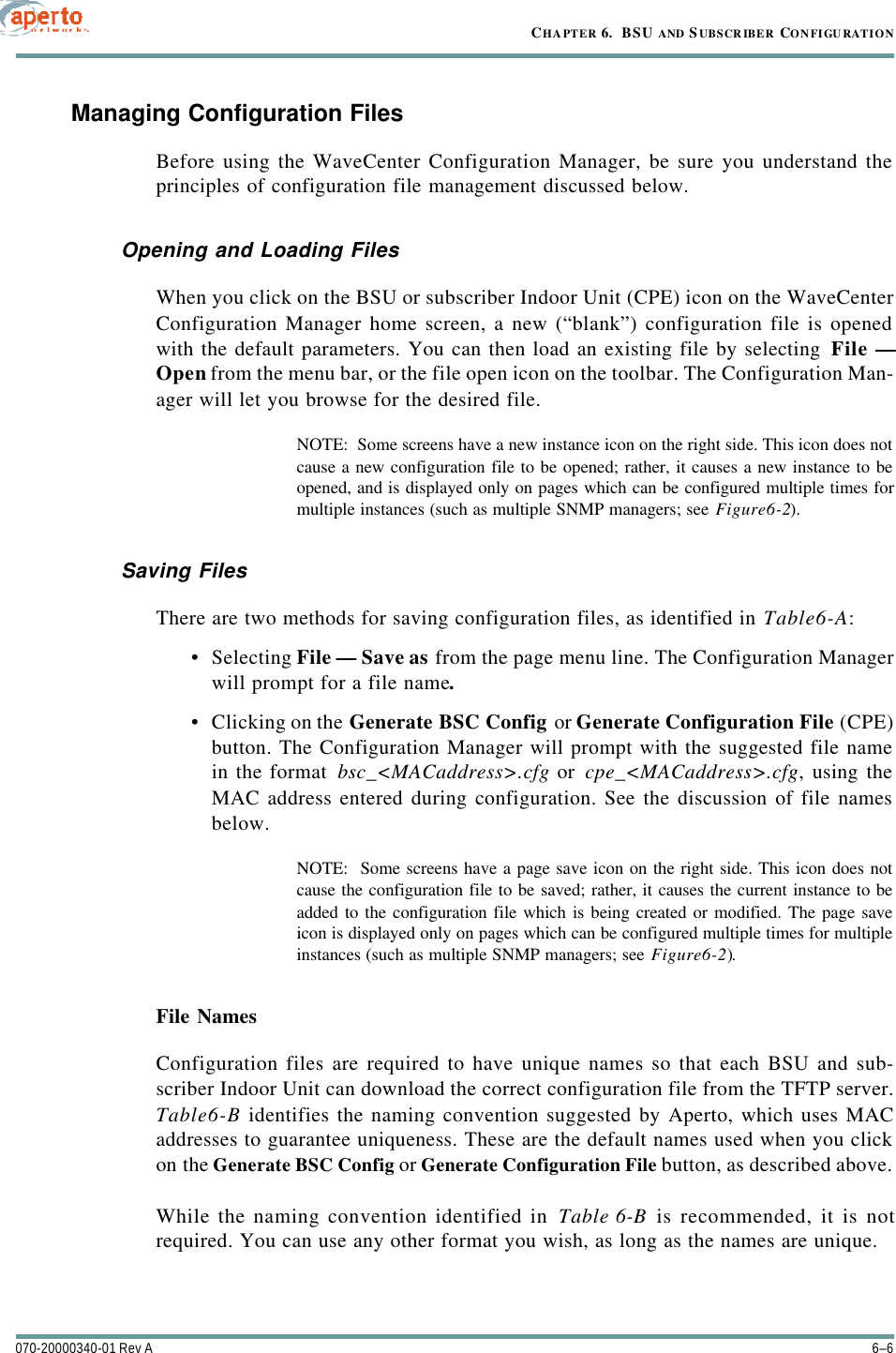 CHAPTER 6.  BSU AND S UBSCR IBER CONFIGU RATION6–6070-20000340-01 Rev AManaging Configuration FilesBefore using the WaveCenter Configuration Manager, be sure you understand theprinciples of configuration file management discussed below.Opening and Loading FilesWhen you click on the BSU or subscriber Indoor Unit (CPE) icon on the WaveCenterConfiguration Manager home screen, a new (“blank”) configuration file is openedwith the default parameters. You can then load an existing file by selecting File —Open from the menu bar, or the file open icon on the toolbar. The Configuration Man-ager will let you browse for the desired file.NOTE:  Some screens have a new instance icon on the right side. This icon does notcause a new configuration file to be opened; rather, it causes a new instance to beopened, and is displayed only on pages which can be configured multiple times formultiple instances (such as multiple SNMP managers; see Figure6-2).Saving FilesThere are two methods for saving configuration files, as identified in Table6-A:•Selecting File — Save as from the page menu line. The Configuration Managerwill prompt for a file name.•Clicking on the Generate BSC Config or Generate Configuration File (CPE)button. The Configuration Manager will prompt with the suggested file namein the format bsc_&lt;MACaddress&gt;.cfg or cpe_&lt;MACaddress&gt;.cfg, using theMAC address entered during configuration. See the discussion of file namesbelow.NOTE:  Some screens have a page save icon on the right side. This icon does notcause the configuration file to be saved; rather, it causes the current instance to beadded to the configuration file which is being created or modified. The page saveicon is displayed only on pages which can be configured multiple times for multipleinstances (such as multiple SNMP managers; see Figure6-2).File NamesConfiguration files are required to have unique names so that each BSU and sub-scriber Indoor Unit can download the correct configuration file from the TFTP server.Table6-B identifies the naming convention suggested by Aperto, which uses MACaddresses to guarantee uniqueness. These are the default names used when you clickon the Generate BSC Config or Generate Configuration File button, as described above.While the naming convention identified in Table6-B is recommended, it is notrequired. You can use any other format you wish, as long as the names are unique.